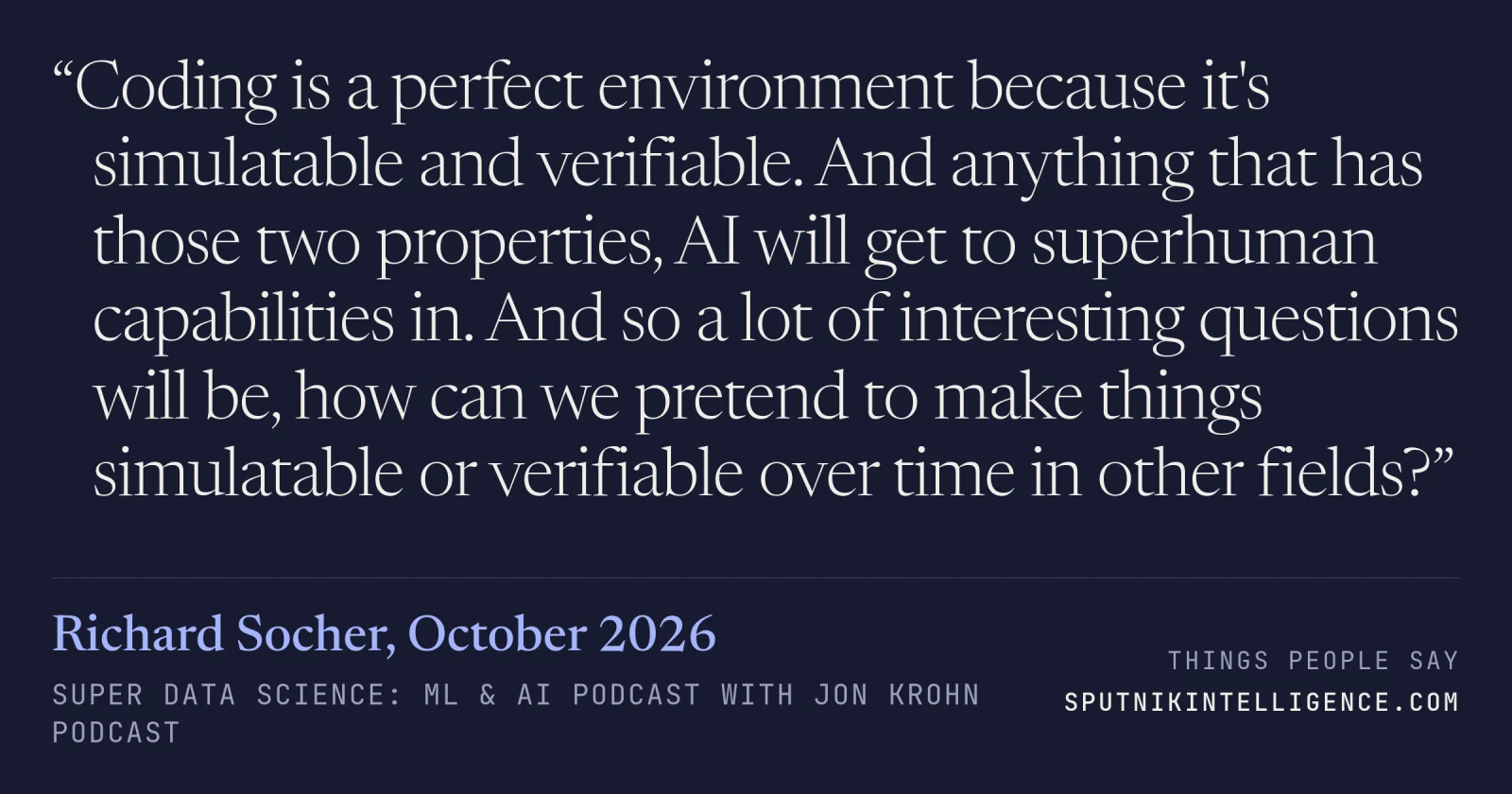 &ldquo;Coding is a perfect environment because it's simulatable and verifiable. And anything that has those two properties, AI will get to superhuman capabilities in. And so a lot of interesting questions will be, how can we pretend to make things simulatable or verifiable over time in other fields?&rdquo; — Richard Socher, Super Data Science: ML & AI Podcast with Jon Krohn