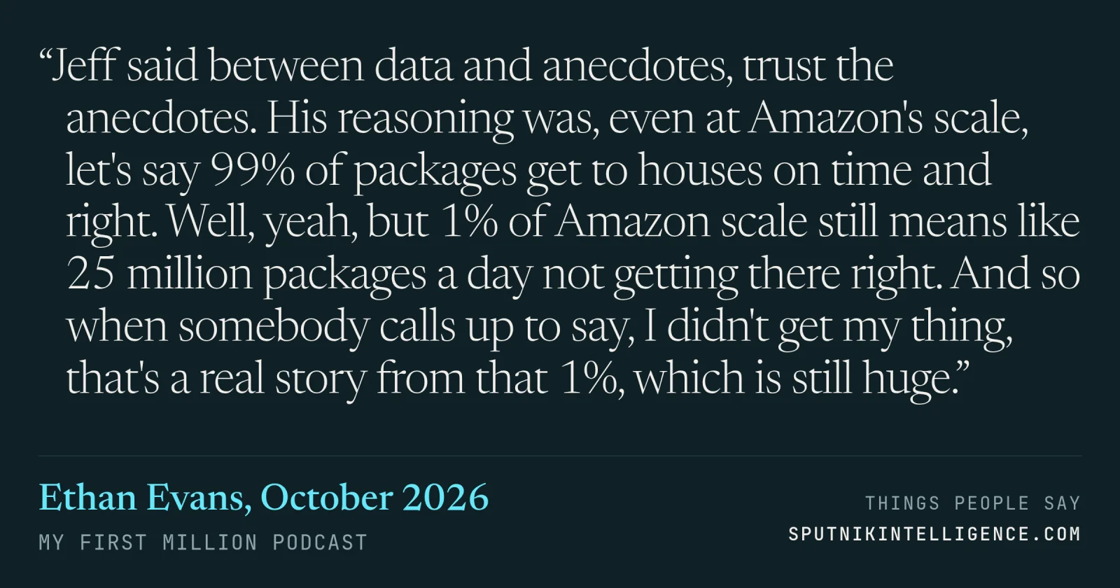 &ldquo;Jeff said between data and anecdotes, trust the anecdotes. His reasoning was, even at Amazon's scale, let's say 99% of packages get to houses on time and right. Well, yeah, but 1% of Amazon scale still means like 25 million packages a day not getting there right. And so when somebody calls up to say, I didn't get my thing, that's a real story from that 1%, which is still huge.&rdquo; — Ethan Evans, My First Million