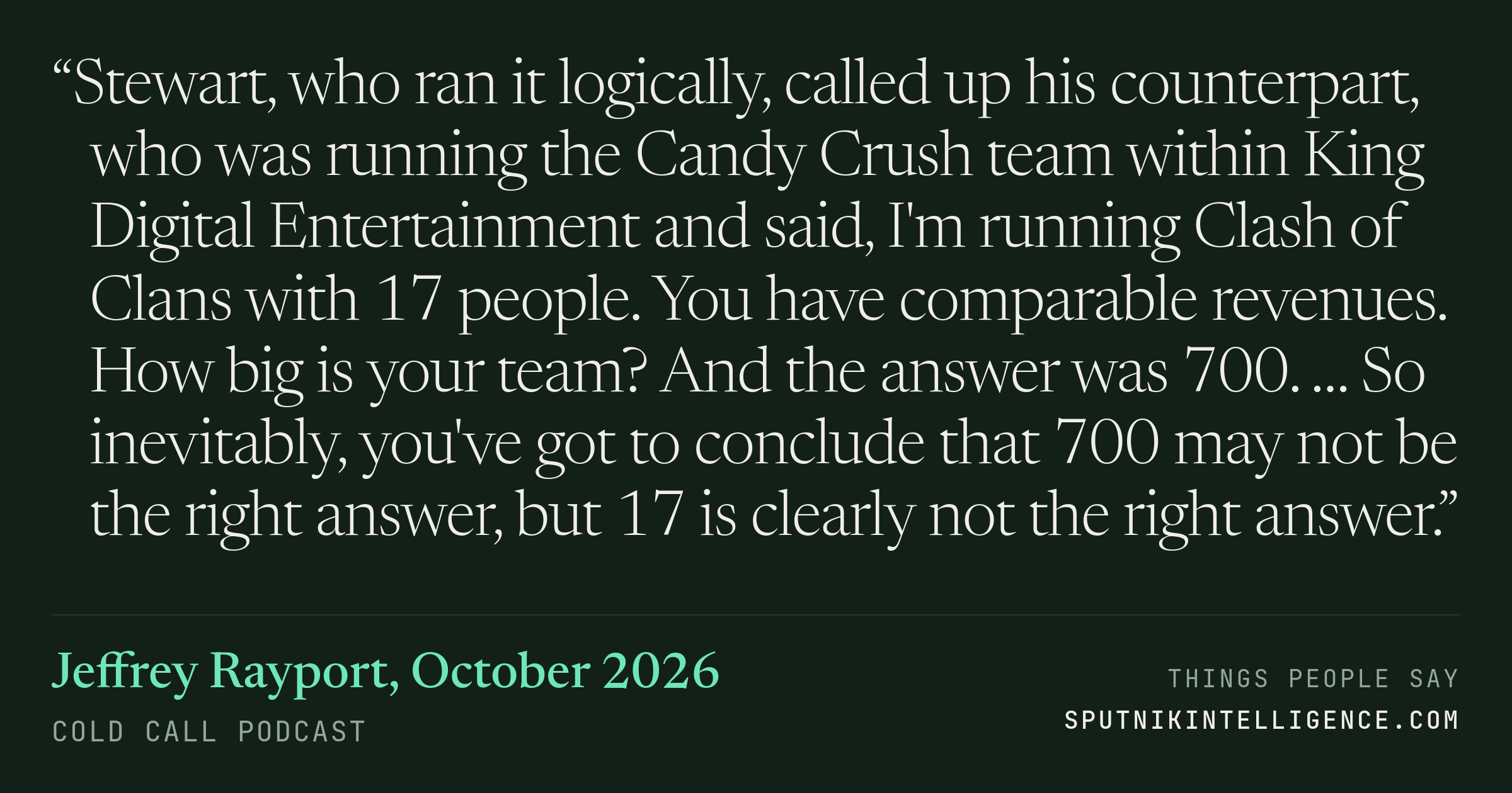&ldquo;Stewart, who ran it logically, called up his counterpart, who was running the Candy Crush team within King Digital Entertainment and said, I'm running Clash of Clans with 17 people. You have comparable revenues. How big is your team? And the answer was 700. … So inevitably, you've got to conclude that 700 may not be the right answer, but 17 is clearly not the right answer.&rdquo; — Jeffrey Rayport, Cold Call