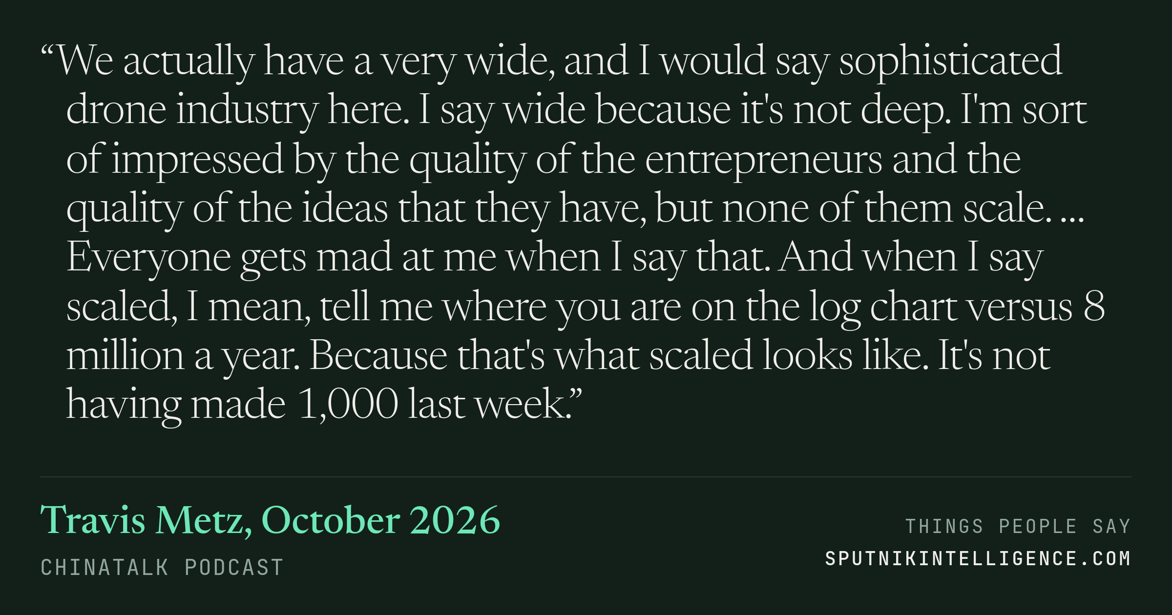 &ldquo;We actually have a very wide, and I would say sophisticated drone industry here. I say wide because it's not deep. I'm sort of impressed by the quality of the entrepreneurs and the quality of the ideas that they have, but none of them scale. … Everyone gets mad at me when I say that. And when I say scaled, I mean, tell me where you are on the log chart versus 8 million a year. Because that's what scaled looks like. It's not having made 1,000 last week.&rdquo; — Travis Metz, ChinaTalk