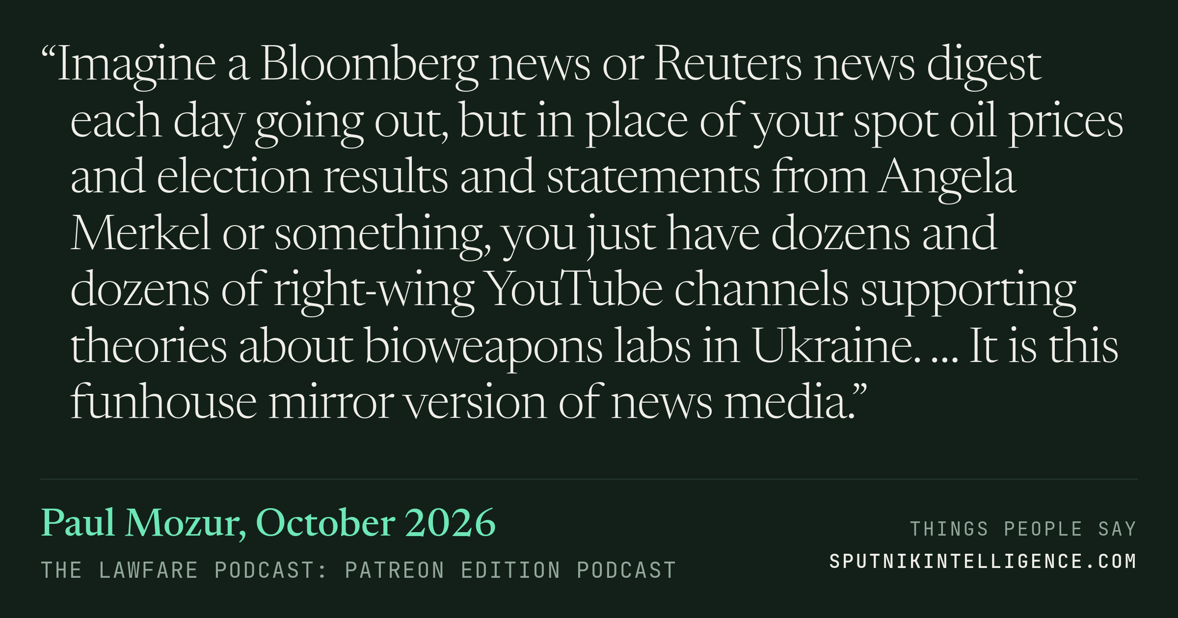 &ldquo;Imagine a Bloomberg news or Reuters news digest each day going out, but in place of your spot oil prices and election results and statements from Angela Merkel or something, you just have dozens and dozens of right-wing YouTube channels supporting theories about bioweapons labs in Ukraine. … It is this funhouse mirror version of news media.&rdquo; — Paul Mozur, The Lawfare Podcast: Patreon Edition