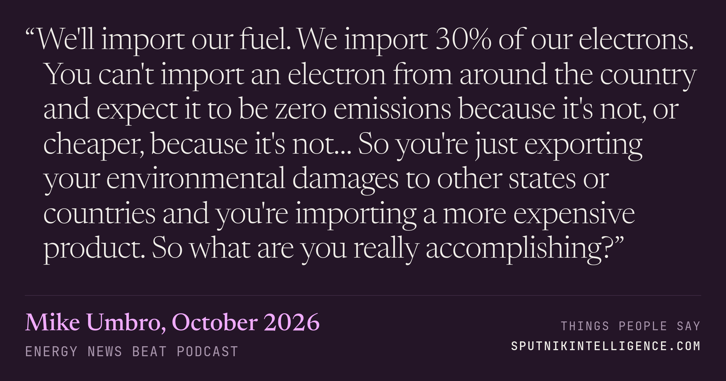 &ldquo;We'll import our fuel. We import 30% of our electrons. You can't import an electron from around the country and expect it to be zero emissions because it's not, or cheaper, because it's not… So you're just exporting your environmental damages to other states or countries and you're importing a more expensive product. So what are you really accomplishing?&rdquo; — Mike Umbro, Energy News Beat