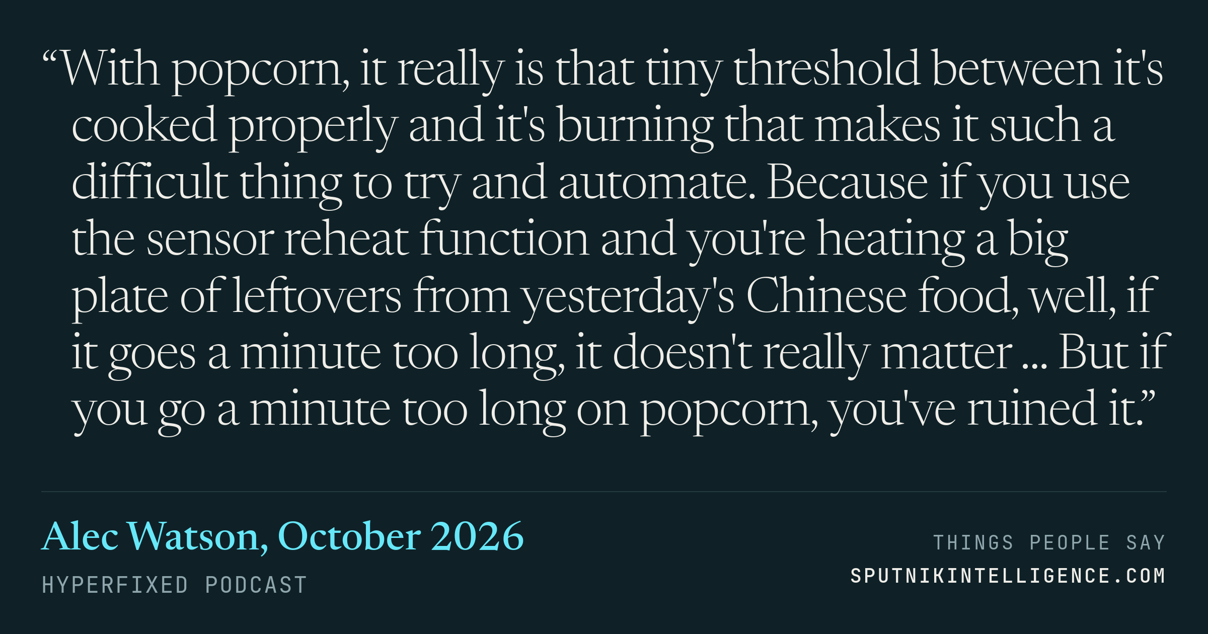 &ldquo;With popcorn, it really is that tiny threshold between it's cooked properly and it's burning that makes it such a difficult thing to try and automate. Because if you use the sensor reheat function and you're heating a big plate of leftovers from yesterday's Chinese food, well, if it goes a minute too long, it doesn't really matter ... But if you go a minute too long on popcorn, you've ruined it.&rdquo; — Alec Watson, Hyperfixed