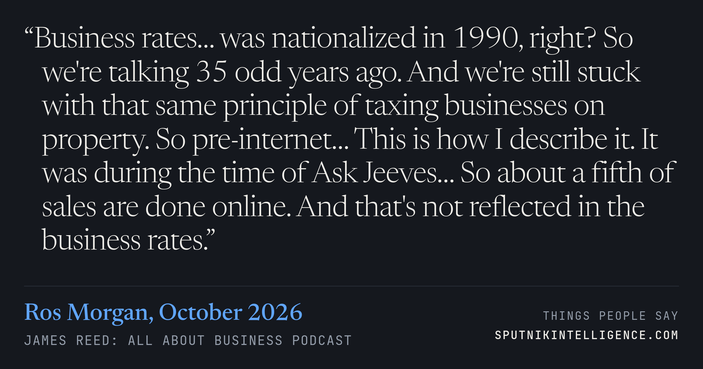 &ldquo;Business rates… was nationalized in 1990, right? So we're talking 35 odd years ago. And we're still stuck with that same principle of taxing businesses on property. So pre-internet… This is how I describe it. It was during the time of Ask Jeeves… So about a fifth of sales are done online. And that's not reflected in the business rates.&rdquo; — Ros Morgan, James Reed: all about business