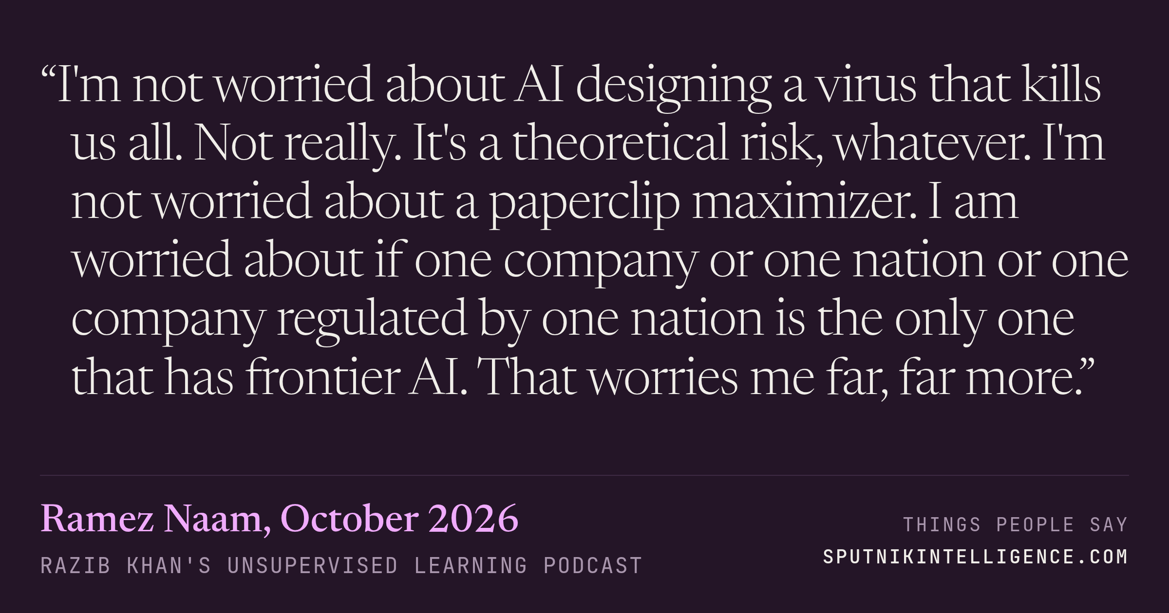 &ldquo;I'm not worried about AI designing a virus that kills us all. Not really. It's a theoretical risk, whatever. I'm not worried about a paperclip maximizer. I am worried about if one company or one nation or one company regulated by one nation is the only one that has frontier AI. That worries me far, far more.&rdquo; — Ramez Naam, Razib Khan's Unsupervised Learning