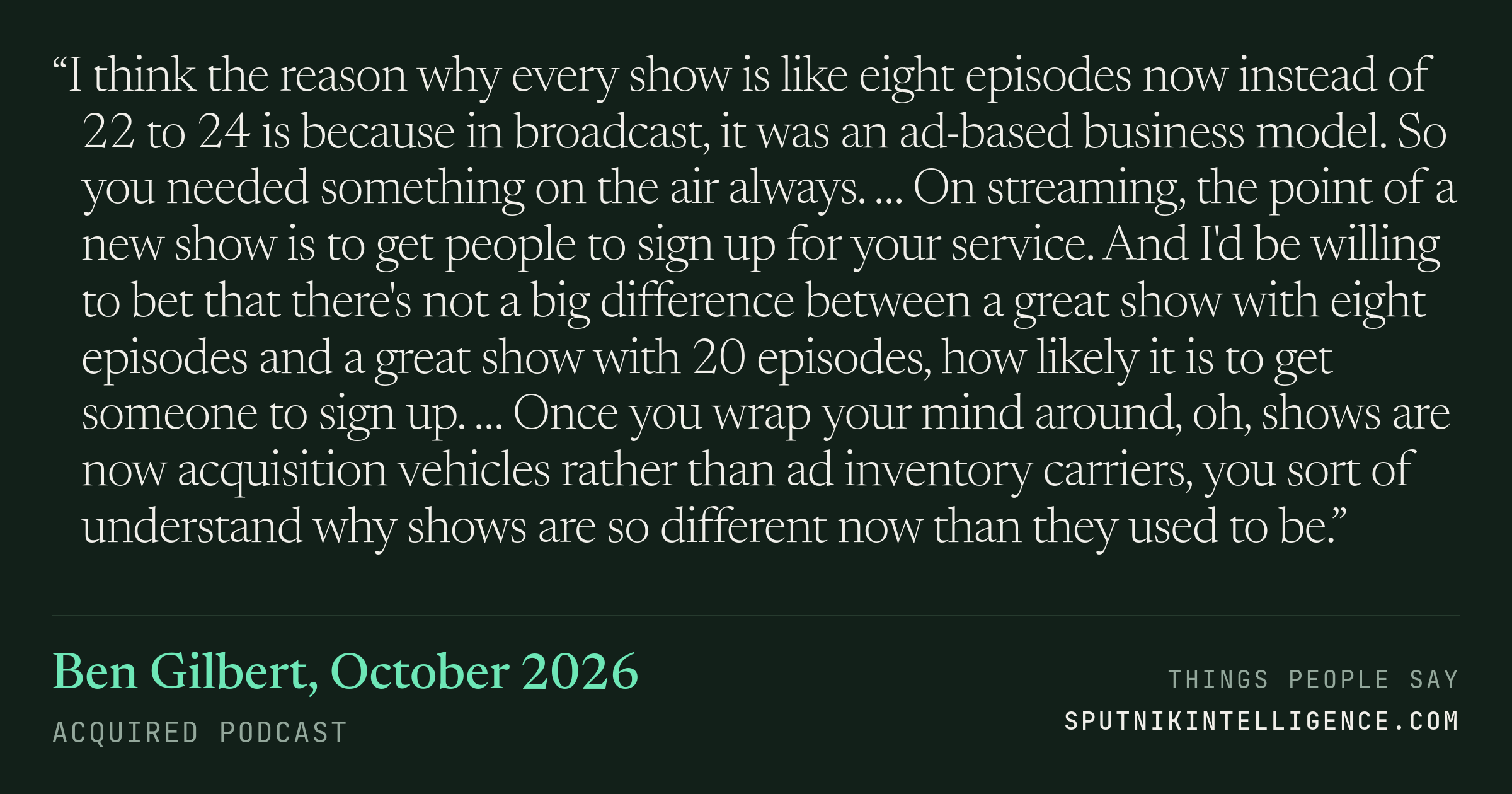 &ldquo;I think the reason why every show is like eight episodes now instead of 22 to 24 is because in broadcast, it was an ad-based business model. So you needed something on the air always. … On streaming, the point of a new show is to get people to sign up for your service. And I'd be willing to bet that there's not a big difference between a great show with eight episodes and a great show with 20 episodes, how likely it is to get someone to sign up. … Once you wrap your mind around, oh, shows are now acquisition vehicles rather than ad inventory carriers, you sort of understand why shows are so different now than they used to be.&rdquo; — Ben Gilbert, Acquired