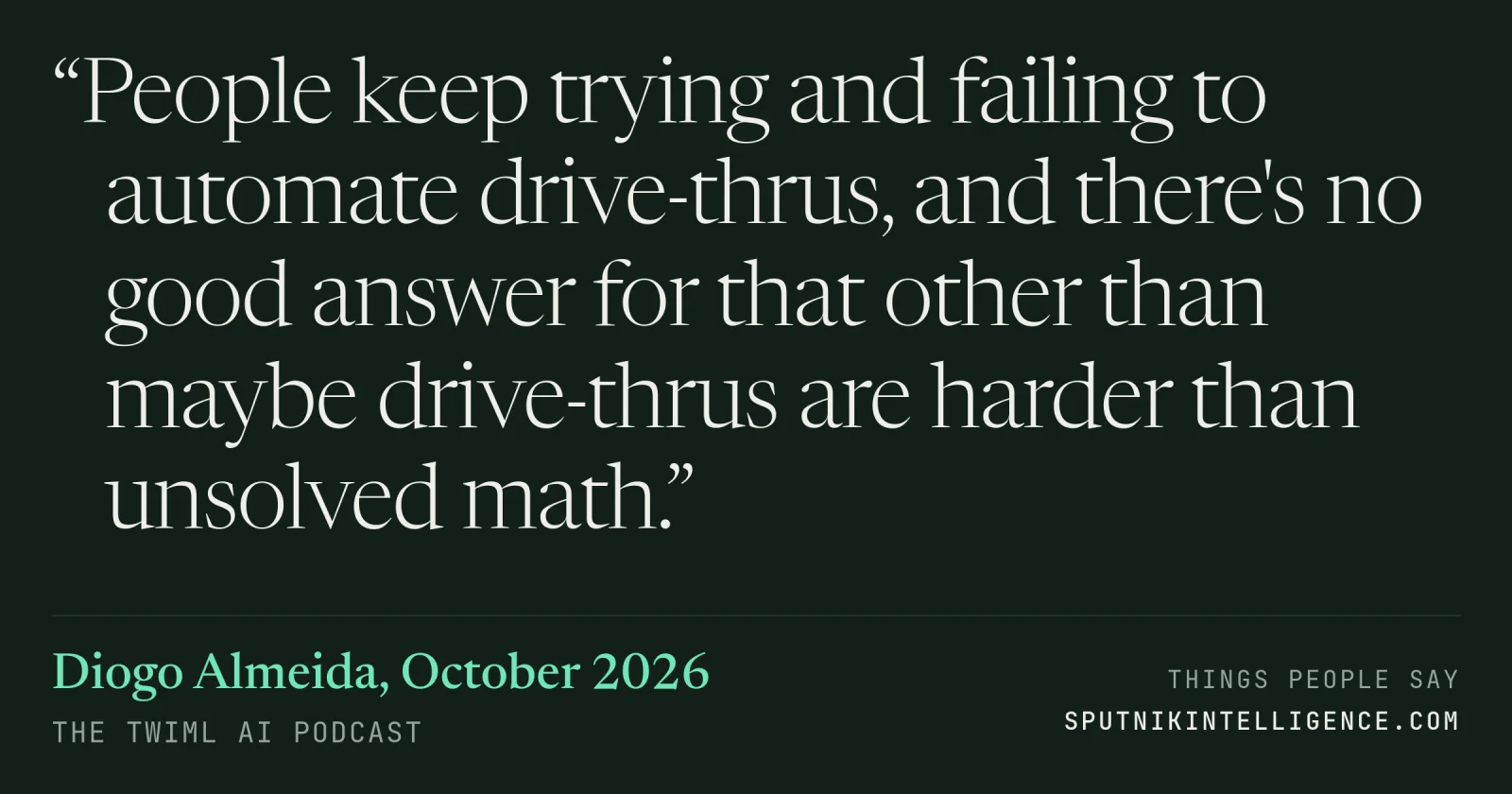 &ldquo;People keep trying and failing to automate drive-thrus, and there's no good answer for that other than maybe drive-thrus are harder than unsolved math.&rdquo; — Diogo Almeida, The TWIML AI Podcast