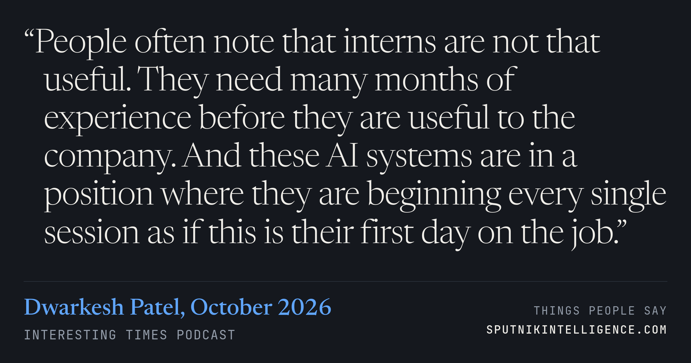 &ldquo;People often note that interns are not that useful. They need many months of experience before they are useful to the company. And these AI systems are in a position where they are beginning every single session as if this is their first day on the job.&rdquo; — Dwarkesh Patel, Interesting Times
