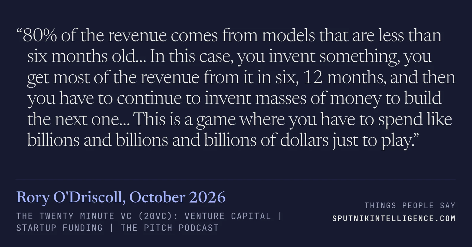 &ldquo;80% of the revenue comes from models that are less than six months old… In this case, you invent something, you get most of the revenue from it in six, 12 months, and then you have to continue to invent masses of money to build the next one… This is a game where you have to spend like billions and billions and billions of dollars just to play.&rdquo; — Rory O'Driscoll, The Twenty Minute VC (20VC): Venture Capital | Startup Funding | The Pitch