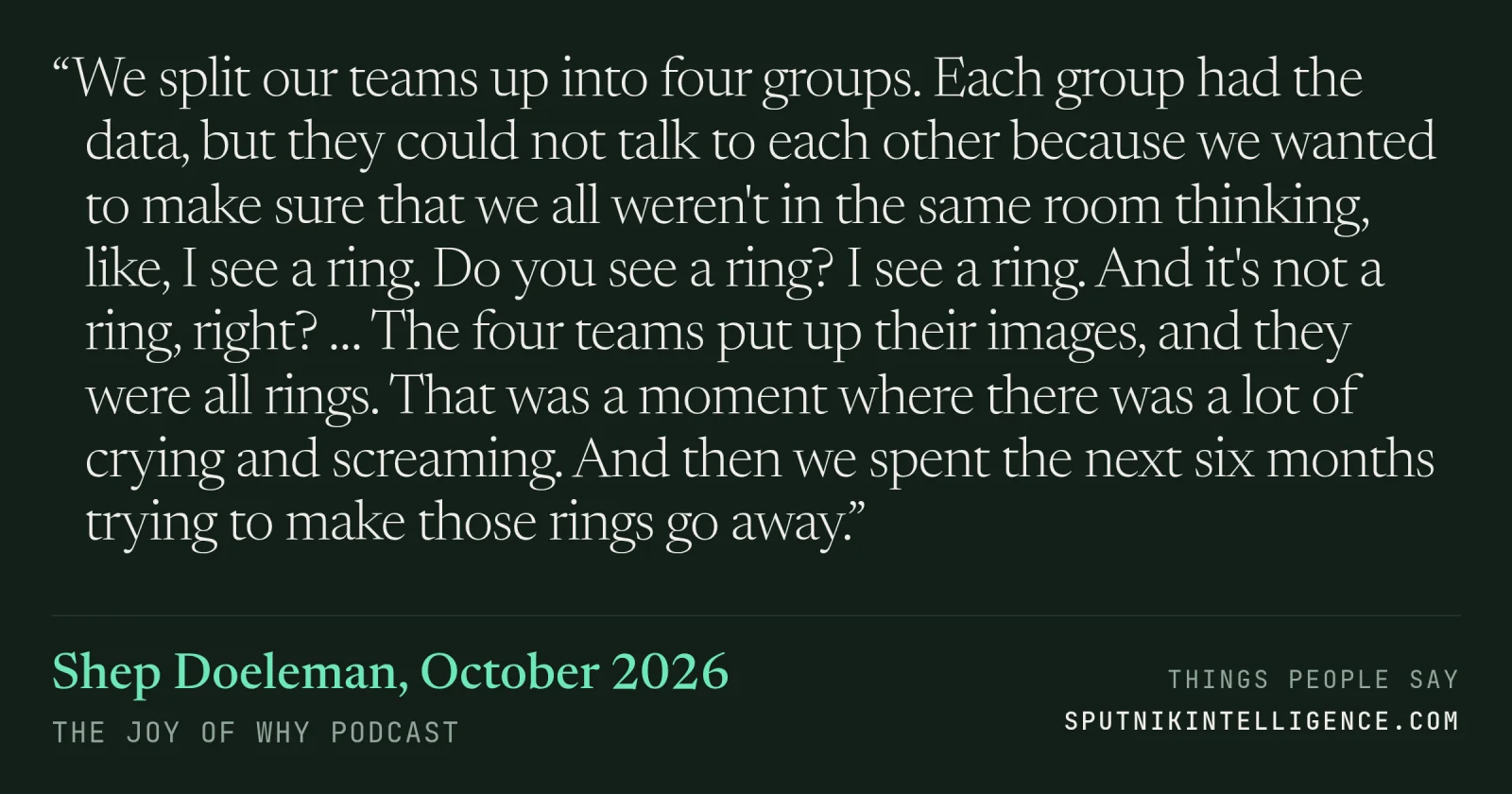 &ldquo;We split our teams up into four groups. Each group had the data, but they could not talk to each other because we wanted to make sure that we all weren't in the same room thinking, like, I see a ring. Do you see a ring? I see a ring. And it's not a ring, right? … The four teams put up their images, and they were all rings. That was a moment where there was a lot of crying and screaming. And then we spent the next six months trying to make those rings go away.&rdquo; — Shep Doeleman, The Joy of Why
