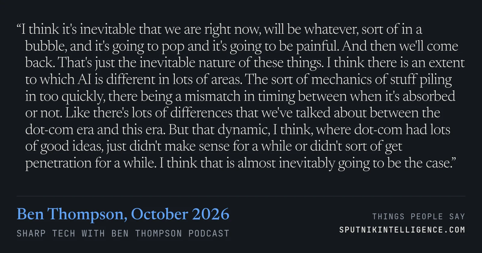 &ldquo;I think it's inevitable that we are right now, will be whatever, sort of in a bubble, and it's going to pop and it's going to be painful. And then we'll come back. That's just the inevitable nature of these things. I think there is an extent to which AI is different in lots of areas. The sort of mechanics of stuff piling in too quickly, there being a mismatch in timing between when it's absorbed or not. Like there's lots of differences that we've talked about between the dot-com era and this era. But that dynamic, I think, where dot-com had lots of good ideas, just didn't make sense for a while or didn't sort of get penetration for a while. I think that is almost inevitably going to be the case.&rdquo; — Ben Thompson, Sharp Tech with Ben Thompson