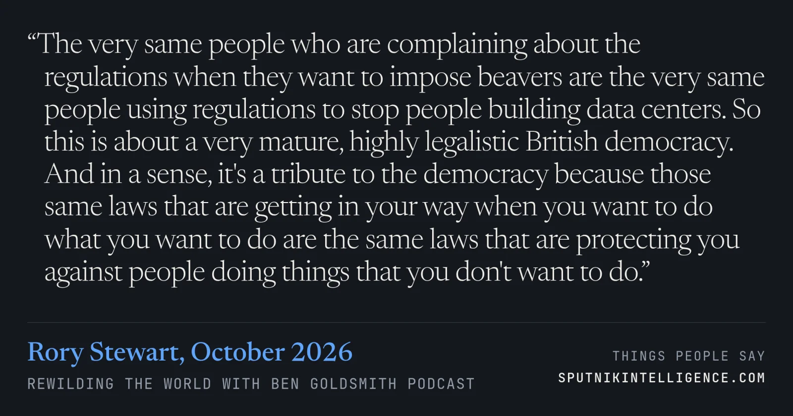 &ldquo;The very same people who are complaining about the regulations when they want to impose beavers are the very same people using regulations to stop people building data centers. So this is about a very mature, highly legalistic British democracy. And in a sense, it's a tribute to the democracy because those same laws that are getting in your way when you want to do what you want to do are the same laws that are protecting you against people doing things that you don't want to do.&rdquo; — Rory Stewart, Rewilding the World with Ben Goldsmith