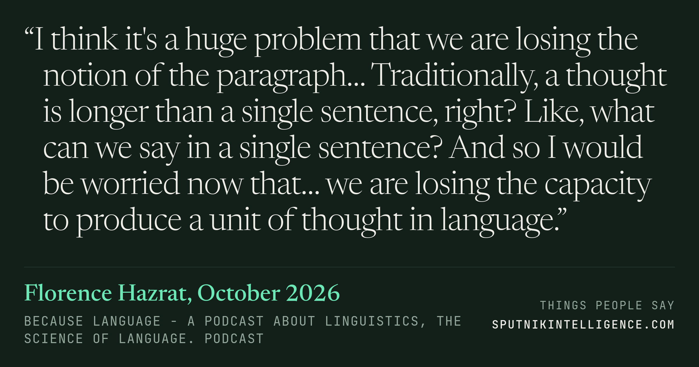 &ldquo;I think it's a huge problem that we are losing the notion of the paragraph… Traditionally, a thought is longer than a single sentence, right? Like, what can we say in a single sentence? And so I would be worried now that… we are losing the capacity to produce a unit of thought in language.&rdquo; — Florence Hazrat, Because Language - a podcast about linguistics, the science of language.