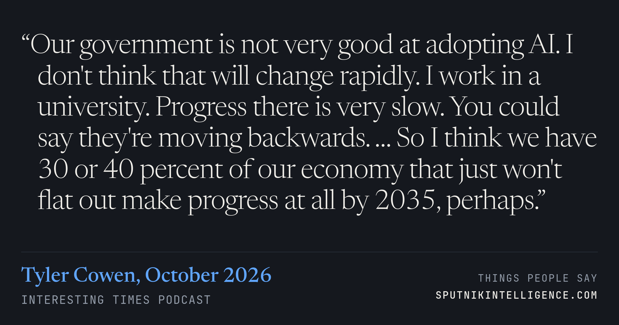 &ldquo;Our government is not very good at adopting AI. I don't think that will change rapidly. I work in a university. Progress there is very slow. You could say they're moving backwards. … So I think we have 30 or 40 percent of our economy that just won't flat out make progress at all by 2035, perhaps.&rdquo; — Tyler Cowen, Interesting Times