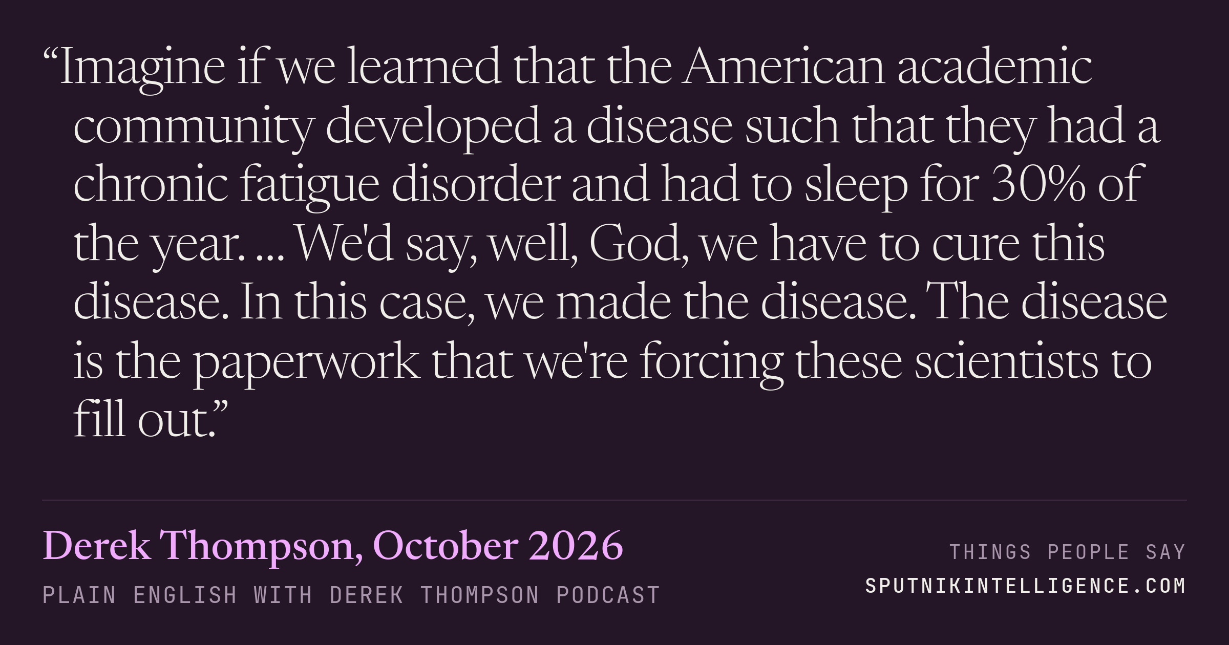 &ldquo;Imagine if we learned that the American academic community developed a disease such that they had a chronic fatigue disorder and had to sleep for 30% of the year. … We'd say, well, God, we have to cure this disease. In this case, we made the disease. The disease is the paperwork that we're forcing these scientists to fill out.&rdquo; — Derek Thompson, Plain English with Derek Thompson