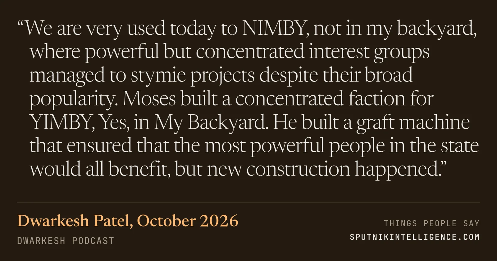 &ldquo;We are very used today to NIMBY, not in my backyard, where powerful but concentrated interest groups managed to stymie projects despite their broad popularity. Moses built a concentrated faction for YIMBY, Yes, in My Backyard. He built a graft machine that ensured that the most powerful people in the state would all benefit, but new construction happened.&rdquo; — Dwarkesh Patel, Dwarkesh Podcast