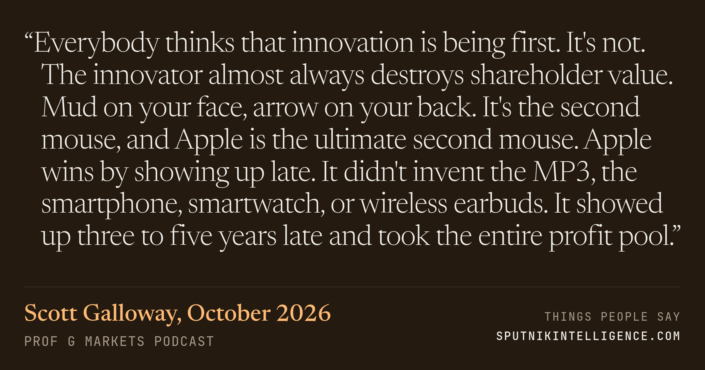 &ldquo;Everybody thinks that innovation is being first. It's not. The innovator almost always destroys shareholder value. Mud on your face, arrow on your back. It's the second mouse, and Apple is the ultimate second mouse. Apple wins by showing up late. It didn't invent the MP3, the smartphone, smartwatch, or wireless earbuds. It showed up three to five years late and took the entire profit pool.&rdquo; — Scott Galloway, Prof G Markets