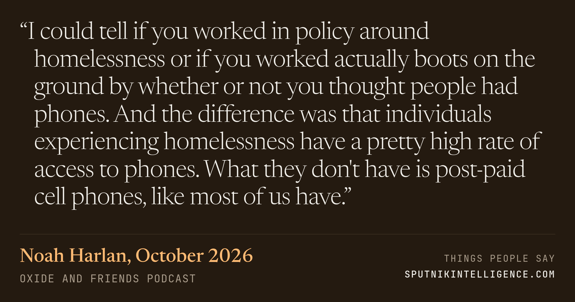 &ldquo;I could tell if you worked in policy around homelessness or if you worked actually boots on the ground by whether or not you thought people had phones. And the difference was that individuals experiencing homelessness have a pretty high rate of access to phones. What they don't have is post-paid cell phones, like most of us have.&rdquo; — Noah Harlan, Oxide and Friends