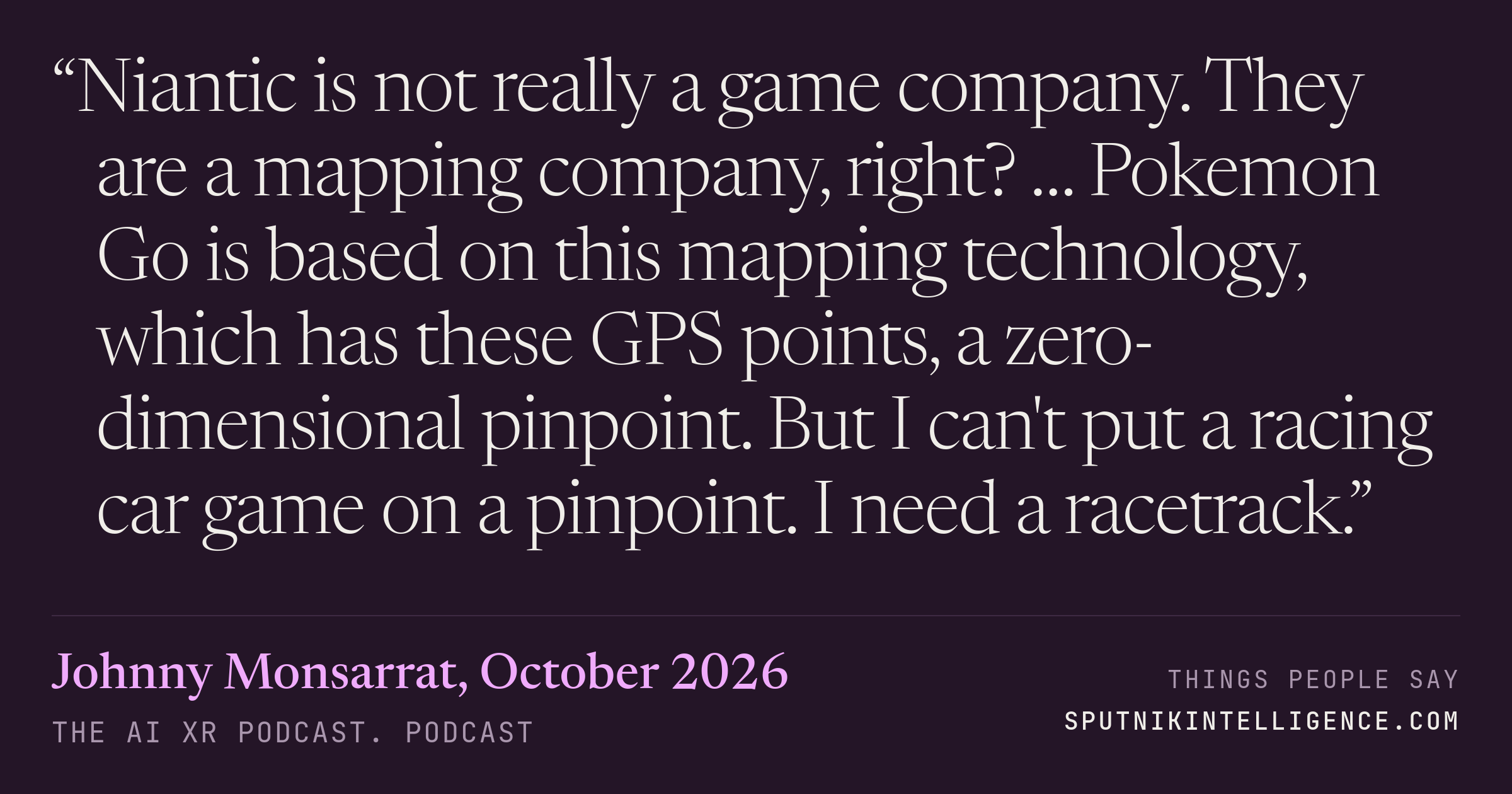 &ldquo;Niantic is not really a game company. They are a mapping company, right? … Pokemon Go is based on this mapping technology, which has these GPS points, a zero-dimensional pinpoint. But I can't put a racing car game on a pinpoint. I need a racetrack.&rdquo; — Johnny Monsarrat, The AI XR Podcast.