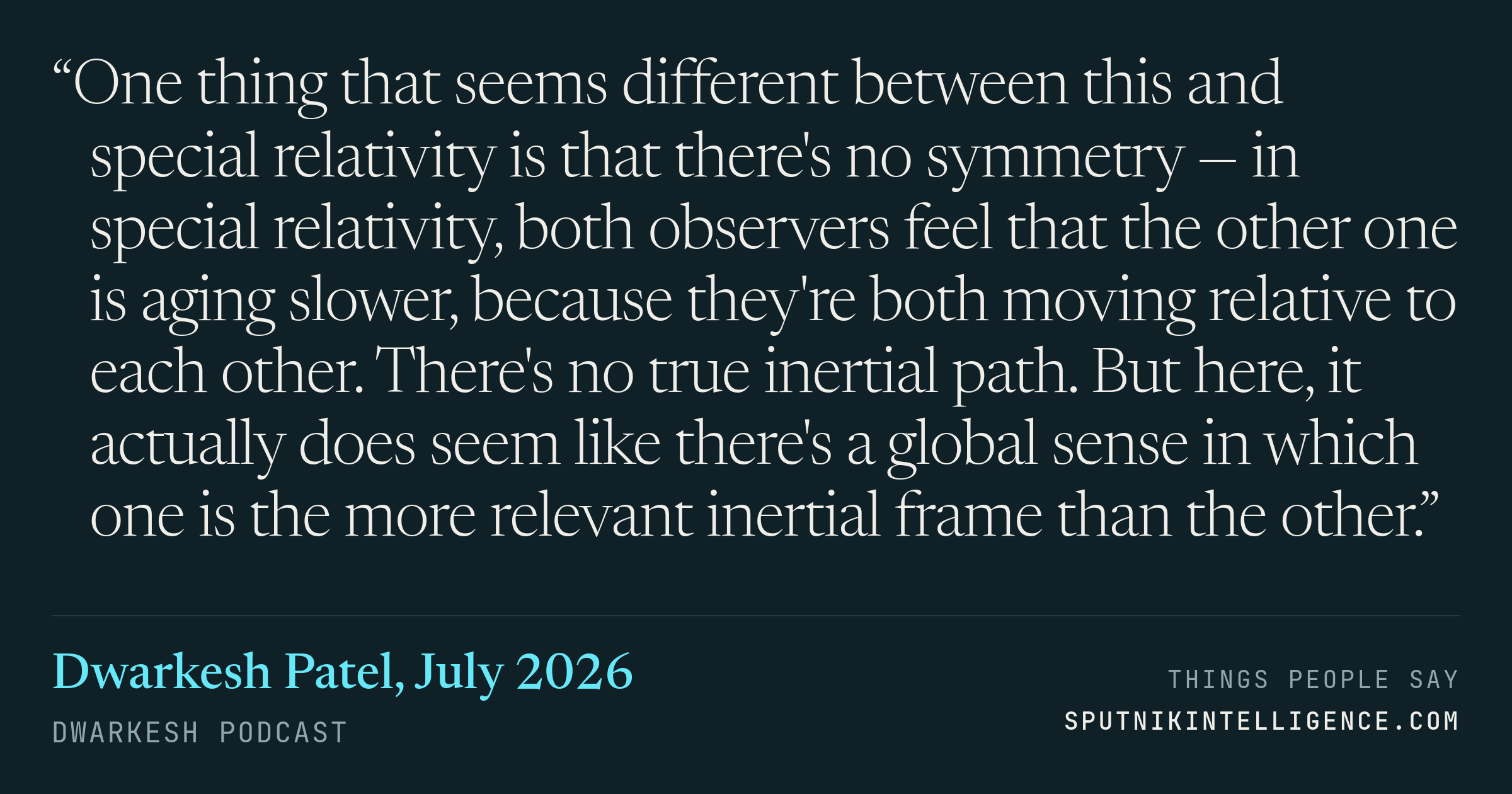 &ldquo;One thing that seems different between this and special relativity is that there's no symmetry — in special relativity, both observers feel that the other one is aging slower, because they're both moving relative to each other. There's no true inertial path. But here, it actually does seem like there's a global sense in which one is the more relevant inertial frame than the other.&rdquo; — Dwarkesh Patel, Dwarkesh Podcast