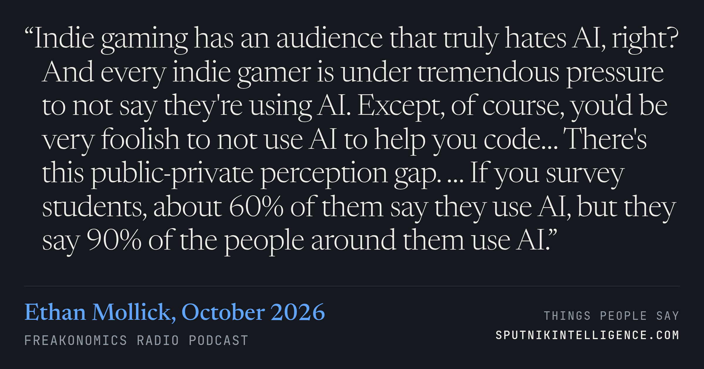 &ldquo;Indie gaming has an audience that truly hates AI, right? And every indie gamer is under tremendous pressure to not say they're using AI. Except, of course, you'd be very foolish to not use AI to help you code… There's this public-private perception gap. … If you survey students, about 60% of them say they use AI, but they say 90% of the people around them use AI.&rdquo; — Ethan Mollick, Freakonomics Radio