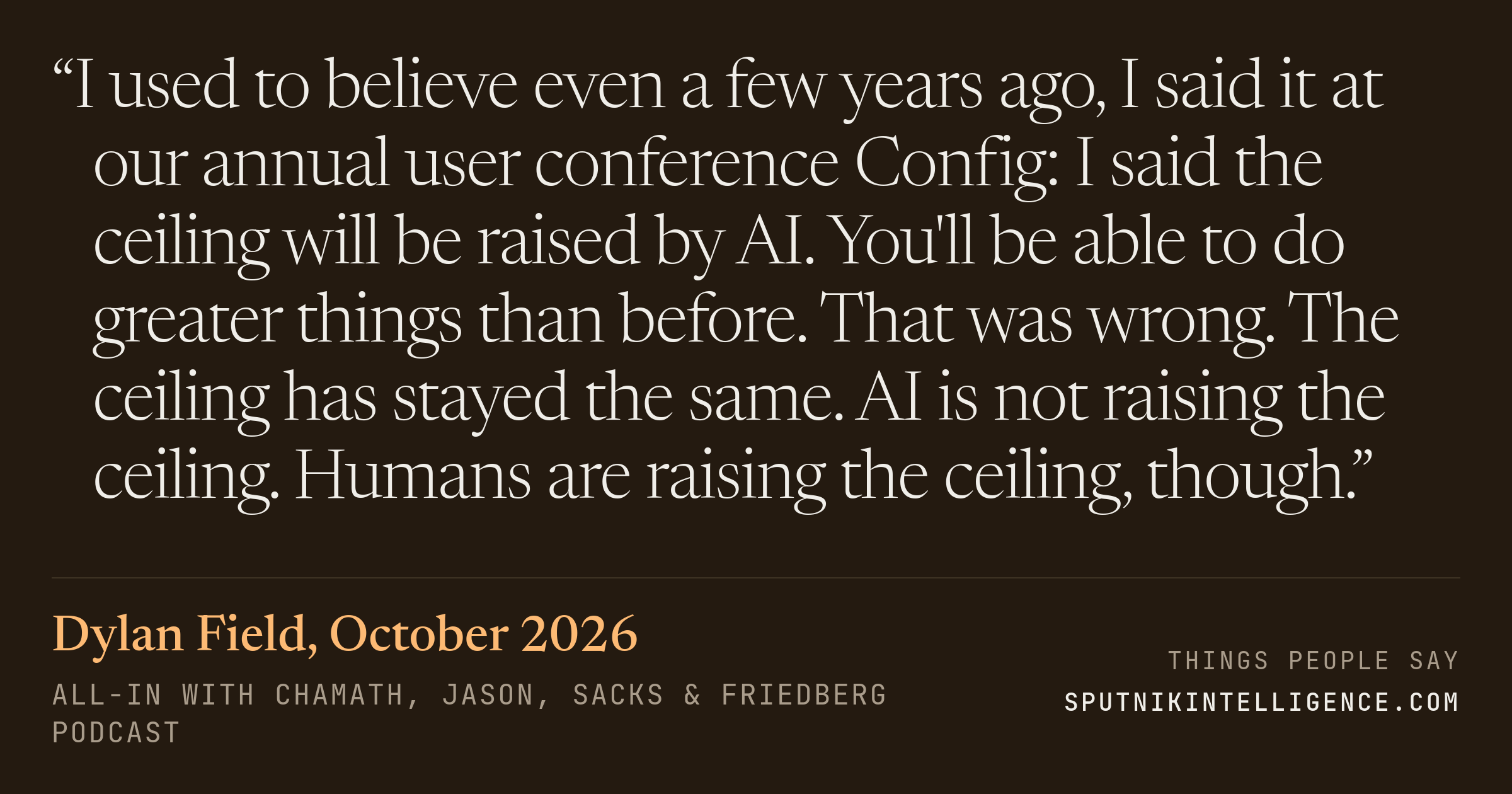 &ldquo;I used to believe even a few years ago, I said it at our annual user conference Config: I said the ceiling will be raised by AI. You'll be able to do greater things than before. That was wrong. The ceiling has stayed the same. AI is not raising the ceiling. Humans are raising the ceiling, though.&rdquo; — Dylan Field, All-In with Chamath, Jason, Sacks & Friedberg