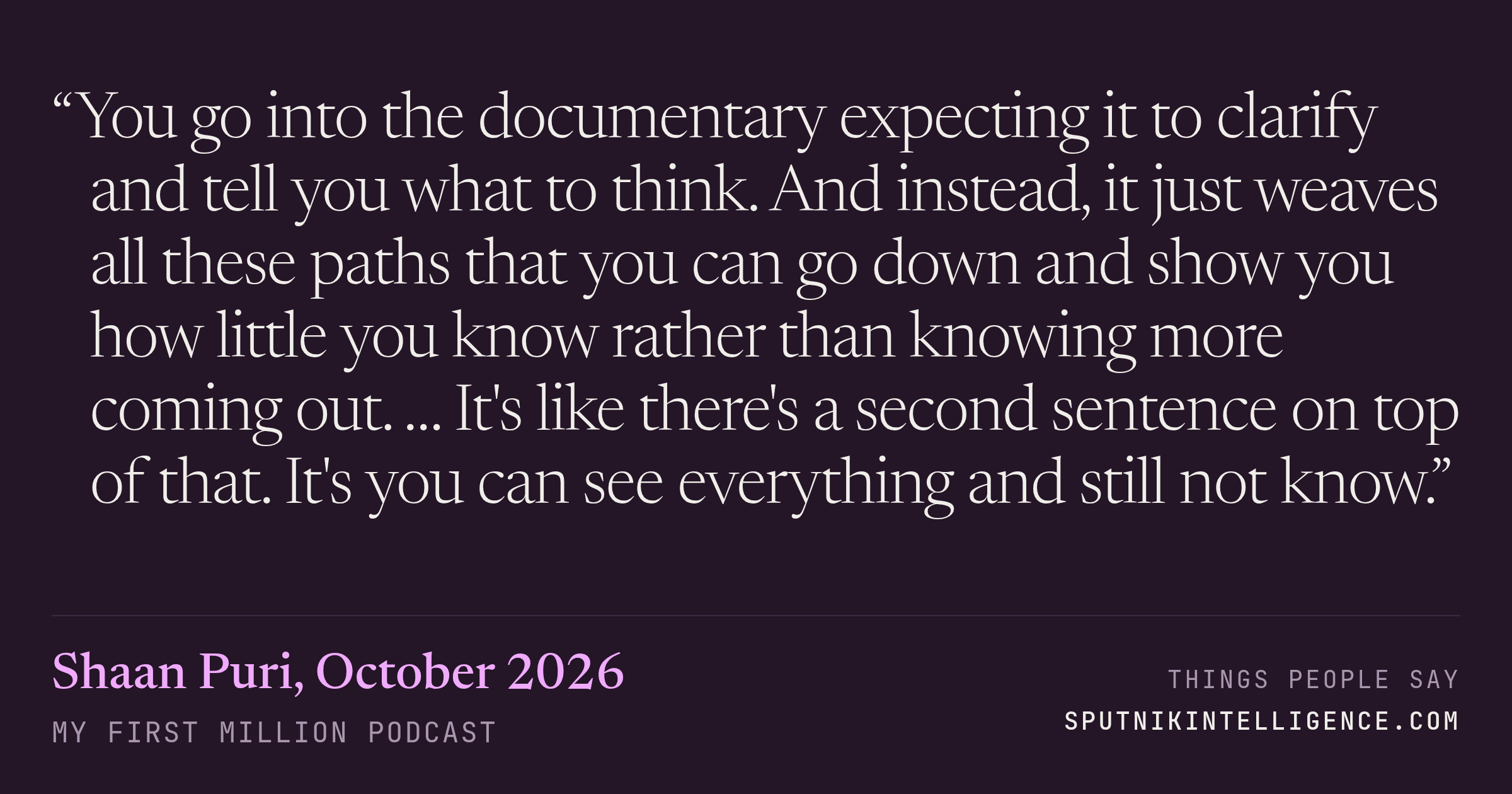 &ldquo;You go into the documentary expecting it to clarify and tell you what to think. And instead, it just weaves all these paths that you can go down and show you how little you know rather than knowing more coming out. … It's like there's a second sentence on top of that. It's you can see everything and still not know.&rdquo; — Shaan Puri, My First Million