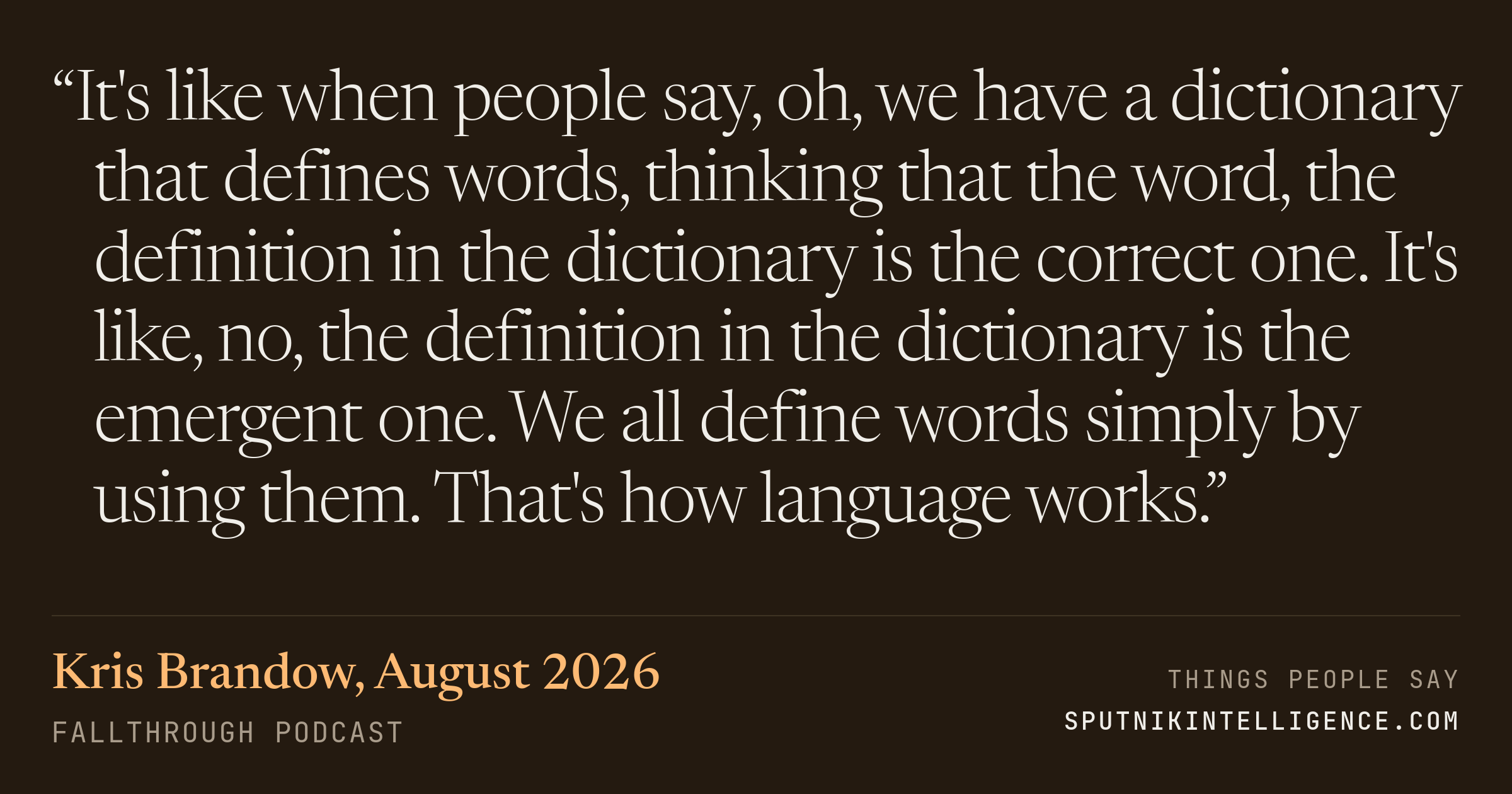 &ldquo;It's like when people say, oh, we have a dictionary that defines words, thinking that the word, the definition in the dictionary is the correct one. It's like, no, the definition in the dictionary is the emergent one. We all define words simply by using them. That's how language works.&rdquo; — Kris Brandow, Fallthrough