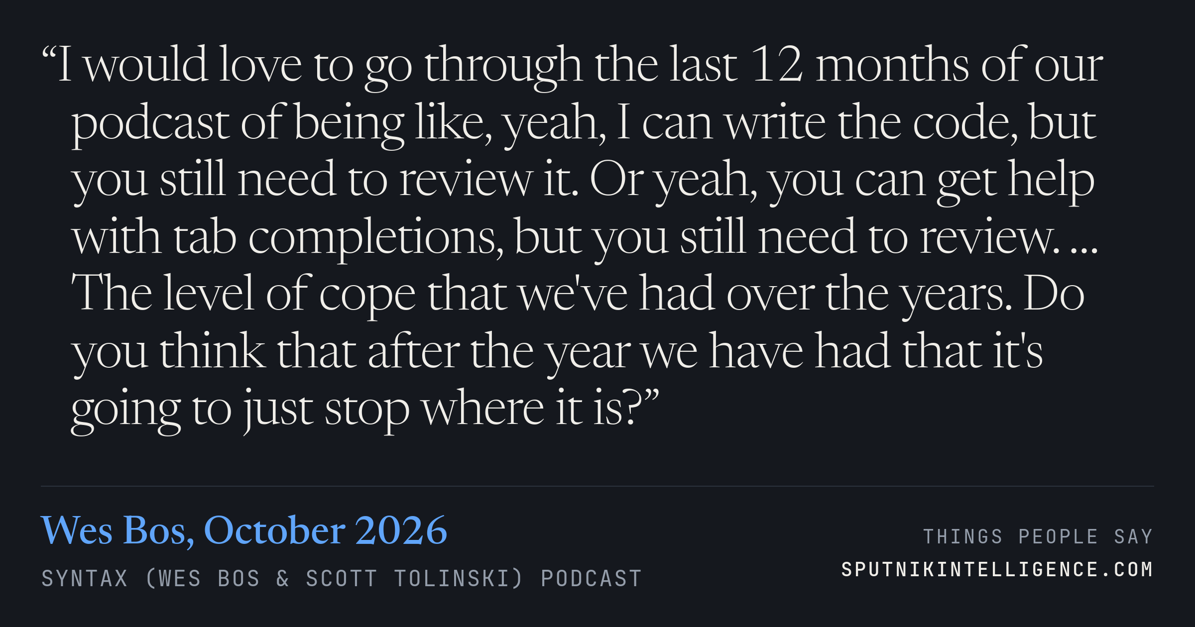&ldquo;I would love to go through the last 12 months of our podcast of being like, yeah, I can write the code, but you still need to review it. Or yeah, you can get help with tab completions, but you still need to review. … The level of cope that we've had over the years. Do you think that after the year we have had that it's going to just stop where it is?&rdquo; — Wes Bos, Syntax (Wes Bos & Scott Tolinski)