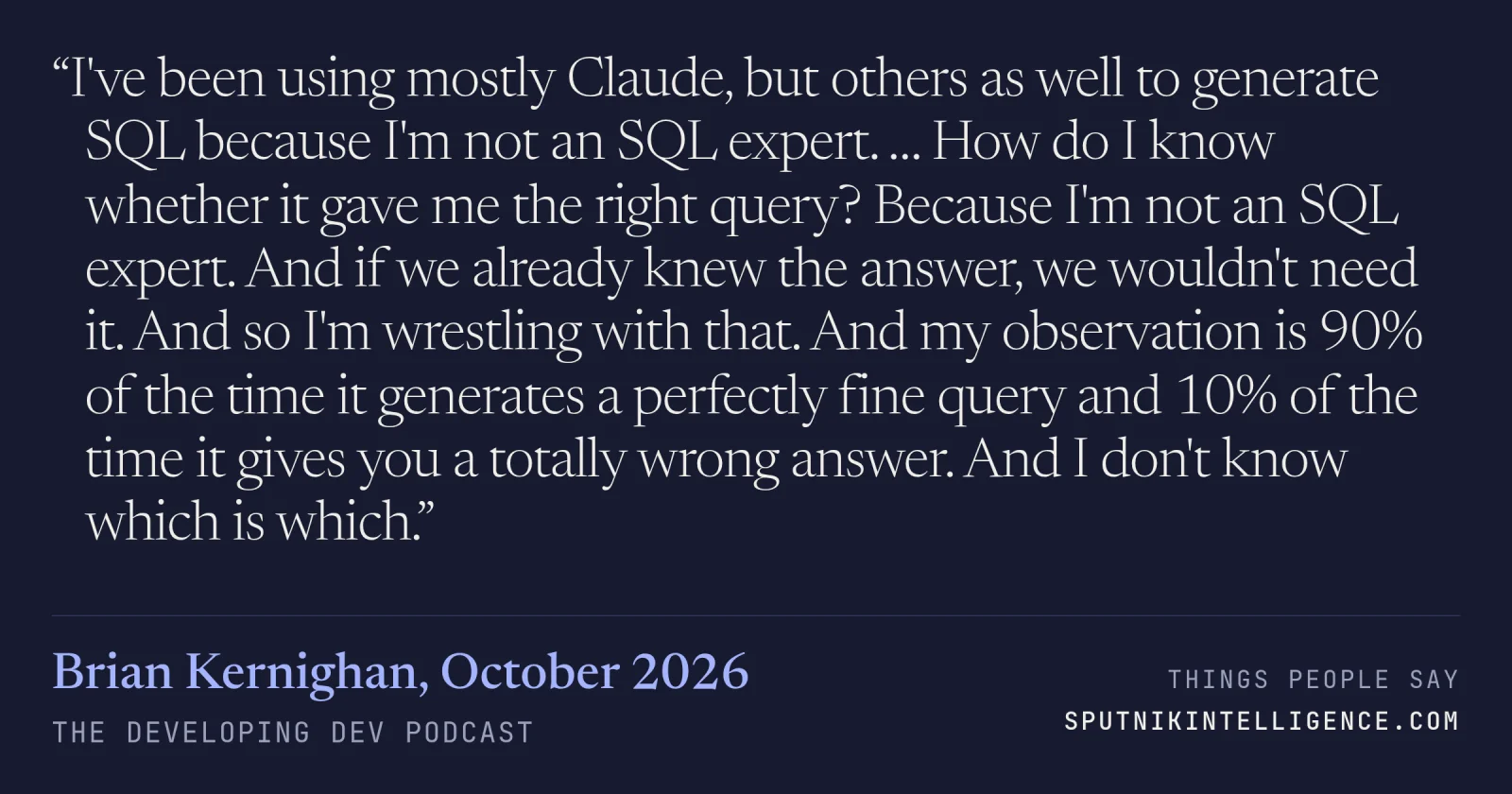 &ldquo;I've been using mostly Claude, but others as well to generate SQL because I'm not an SQL expert. … How do I know whether it gave me the right query? Because I'm not an SQL expert. And if we already knew the answer, we wouldn't need it. And so I'm wrestling with that. And my observation is 90% of the time it generates a perfectly fine query and 10% of the time it gives you a totally wrong answer. And I don't know which is which.&rdquo; — Brian Kernighan, The Developing Dev