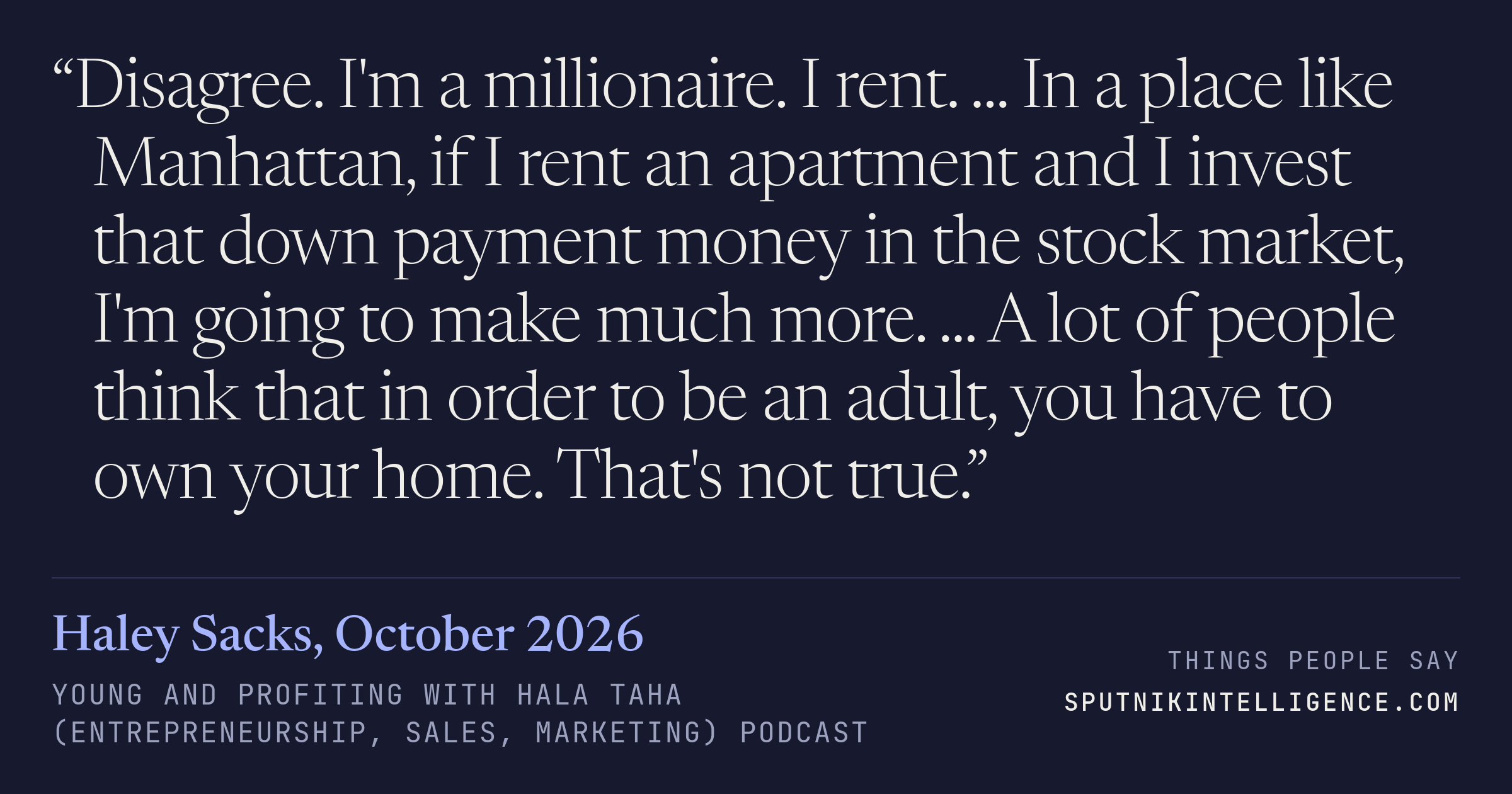 &ldquo;Disagree. I'm a millionaire. I rent. ... In a place like Manhattan, if I rent an apartment and I invest that down payment money in the stock market, I'm going to make much more. ... A lot of people think that in order to be an adult, you have to own your home. That's not true.&rdquo; — Haley Sacks, Young and Profiting with Hala Taha (Entrepreneurship, Sales, Marketing)