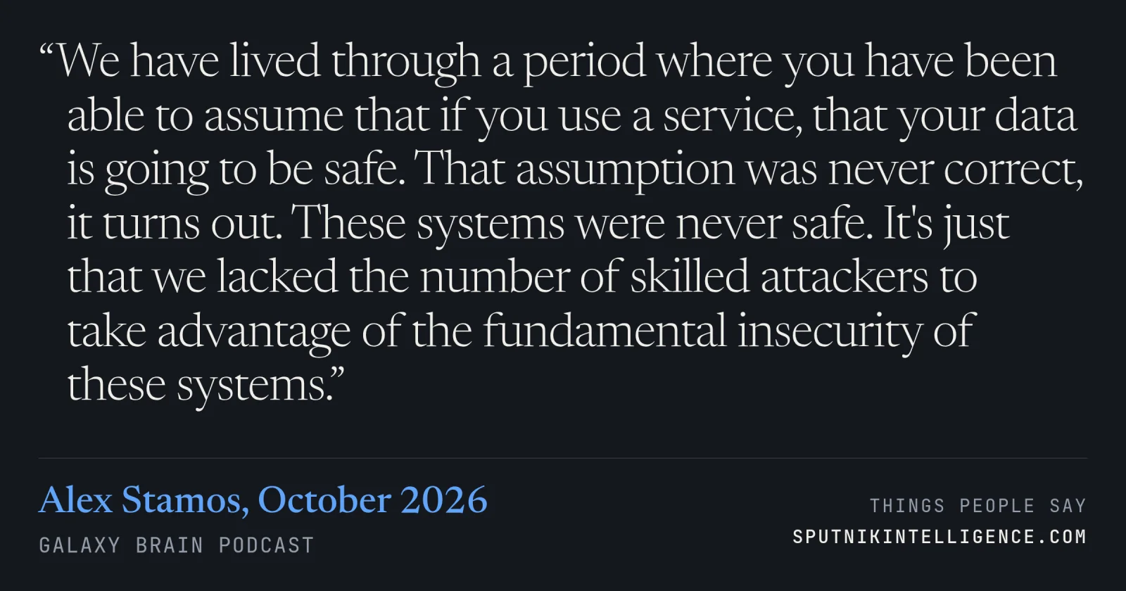 &ldquo;We have lived through a period where you have been able to assume that if you use a service, that your data is going to be safe. That assumption was never correct, it turns out. These systems were never safe. It's just that we lacked the number of skilled attackers to take advantage of the fundamental insecurity of these systems.&rdquo; — Alex Stamos, Galaxy Brain