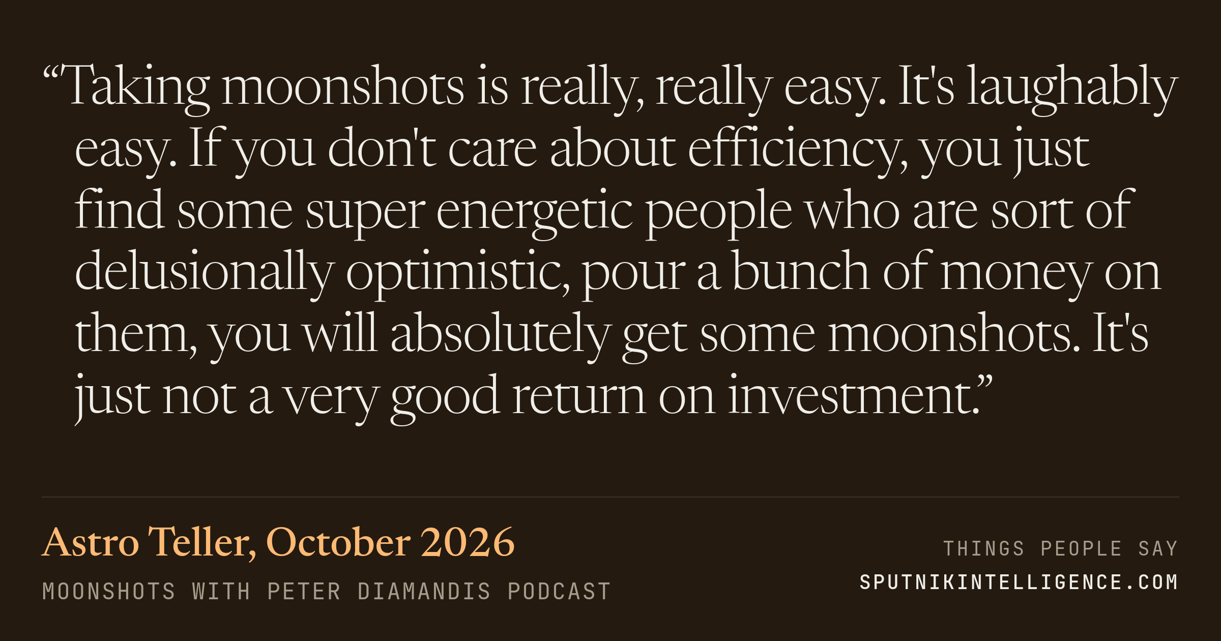 &ldquo;Taking moonshots is really, really easy. It's laughably easy. If you don't care about efficiency, you just find some super energetic people who are sort of delusionally optimistic, pour a bunch of money on them, you will absolutely get some moonshots. It's just not a very good return on investment.&rdquo; — Astro Teller, Moonshots with Peter Diamandis