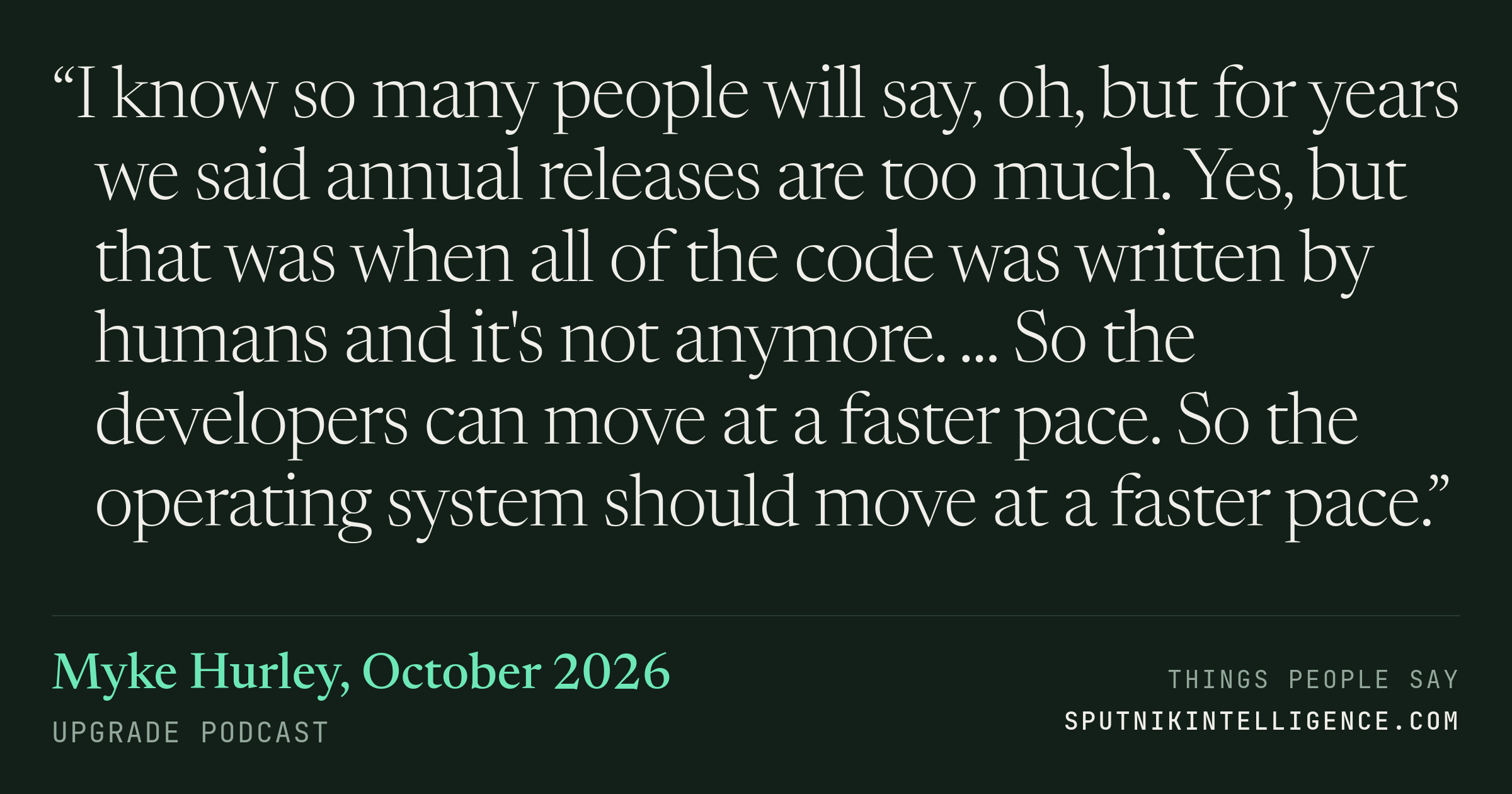 &ldquo;I know so many people will say, oh, but for years we said annual releases are too much. Yes, but that was when all of the code was written by humans and it's not anymore. ... So the developers can move at a faster pace. So the operating system should move at a faster pace.&rdquo; — Myke Hurley, Upgrade