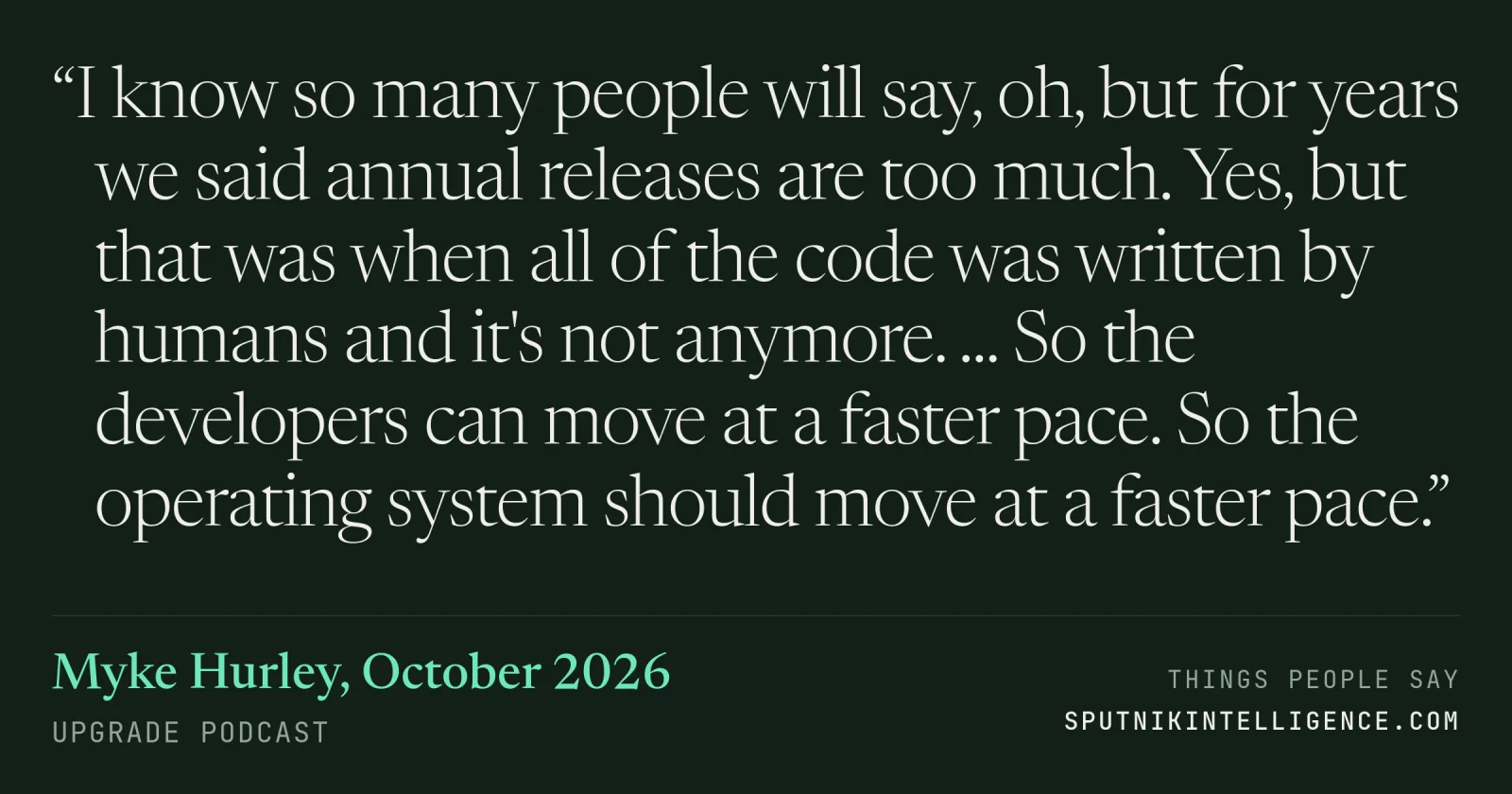 &ldquo;I know so many people will say, oh, but for years we said annual releases are too much. Yes, but that was when all of the code was written by humans and it's not anymore. ... So the developers can move at a faster pace. So the operating system should move at a faster pace.&rdquo; — Myke Hurley, Upgrade
