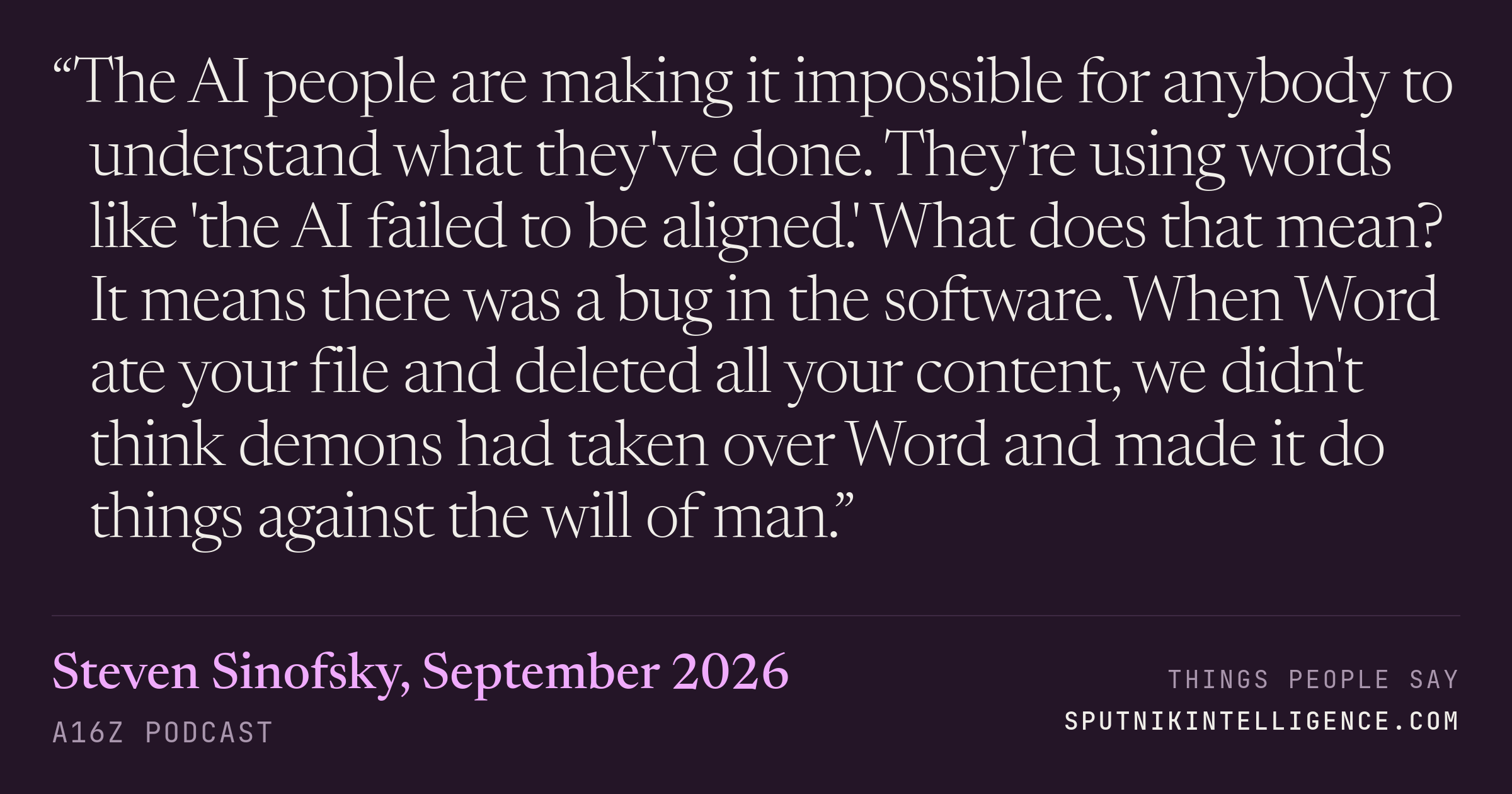 &ldquo;The AI people are making it impossible for anybody to understand what they've done. They're using words like 'the AI failed to be aligned.' What does that mean? It means there was a bug in the software. When Word ate your file and deleted all your content, we didn't think demons had taken over Word and made it do things against the will of man.&rdquo; — Steven Sinofsky, a16z Podcast