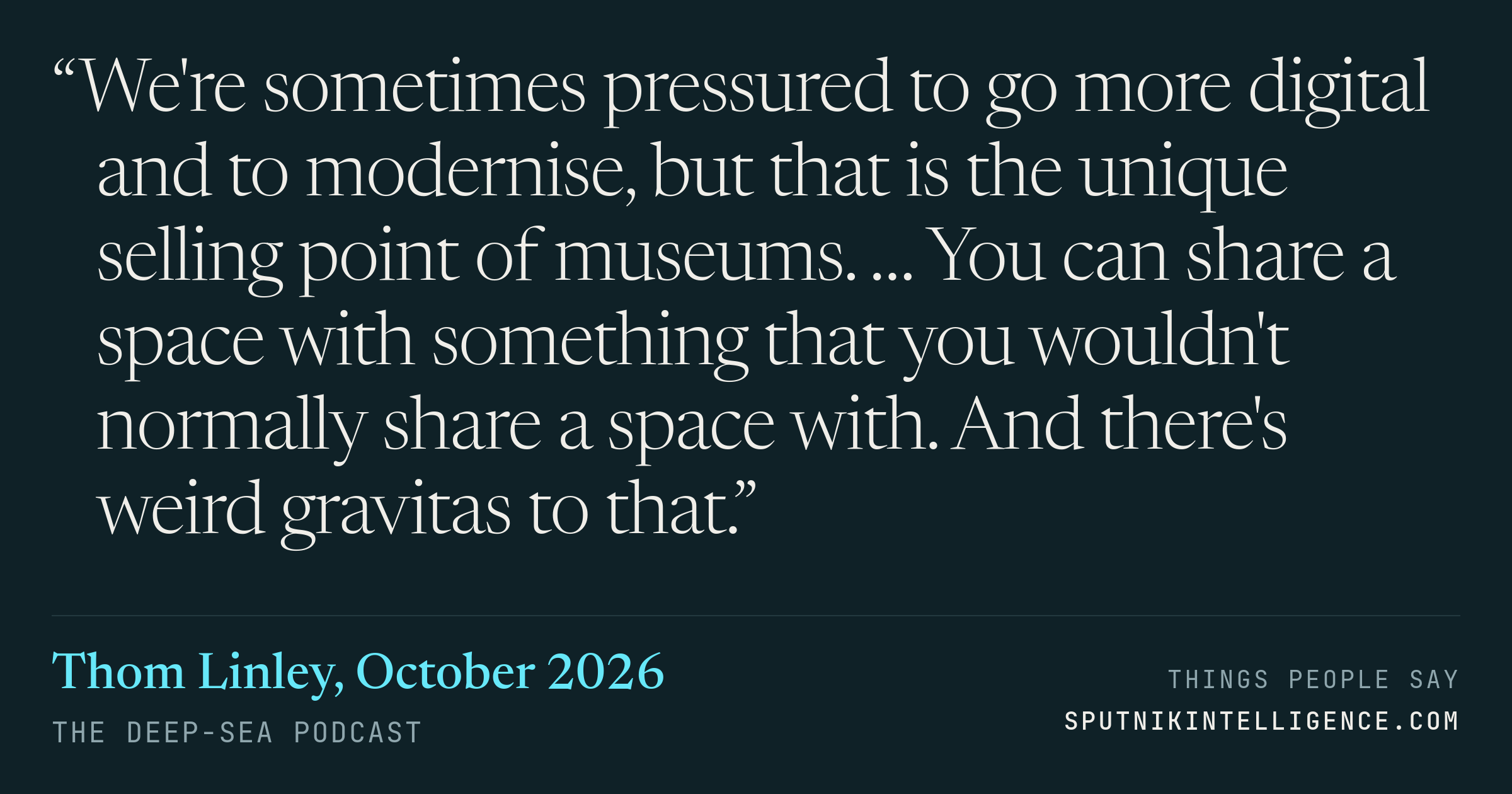 &ldquo;We're sometimes pressured to go more digital and to modernise, but that is the unique selling point of museums. … You can share a space with something that you wouldn't normally share a space with. And there's weird gravitas to that.&rdquo; — Thom Linley, The Deep-Sea Podcast