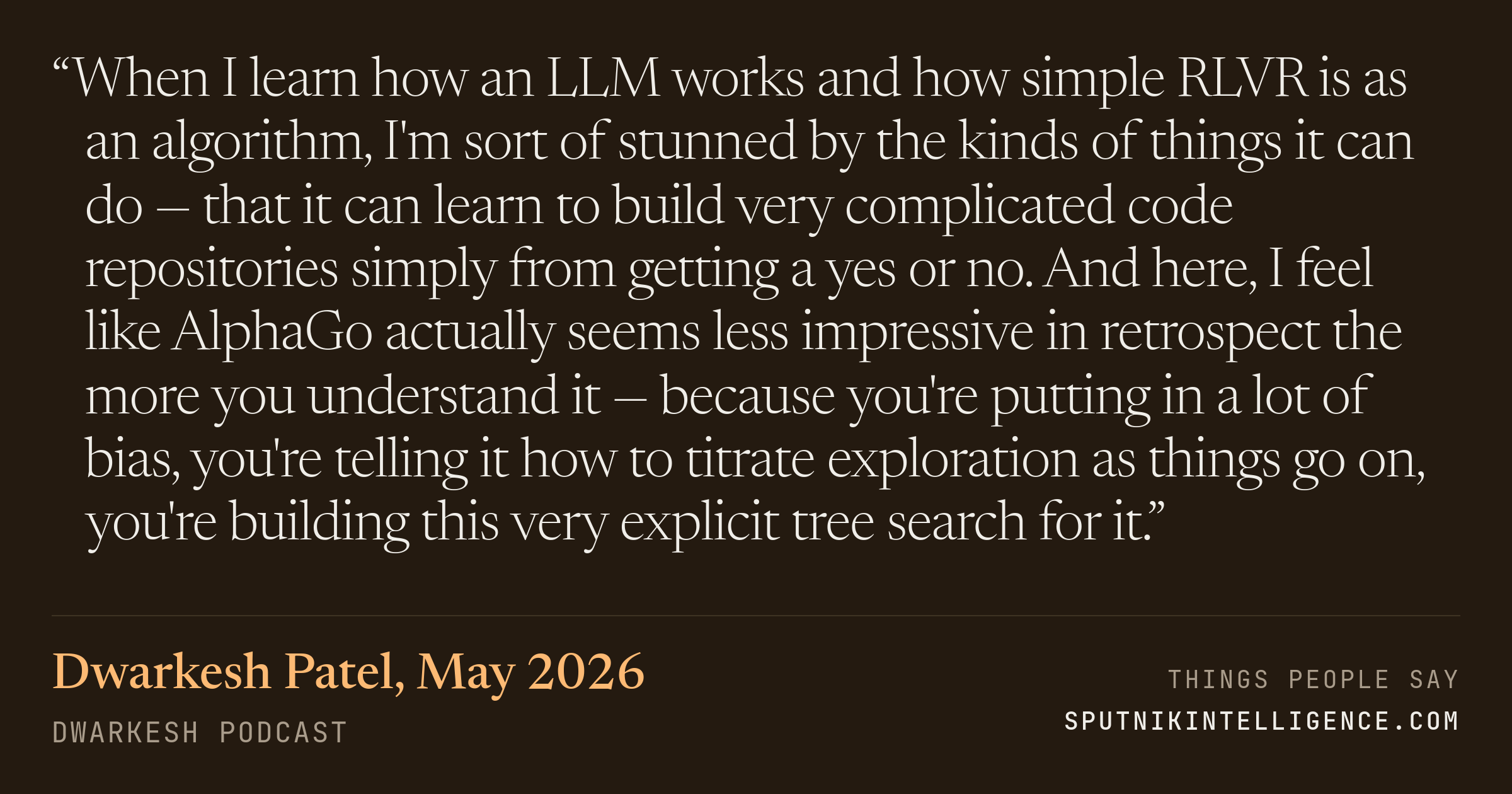 &ldquo;When I learn how an LLM works and how simple RLVR is as an algorithm, I'm sort of stunned by the kinds of things it can do — that it can learn to build very complicated code repositories simply from getting a yes or no. And here, I feel like AlphaGo actually seems less impressive in retrospect the more you understand it — because you're putting in a lot of bias, you're telling it how to titrate exploration as things go on, you're building this very explicit tree search for it.&rdquo; — Dwarkesh Patel, Dwarkesh Podcast