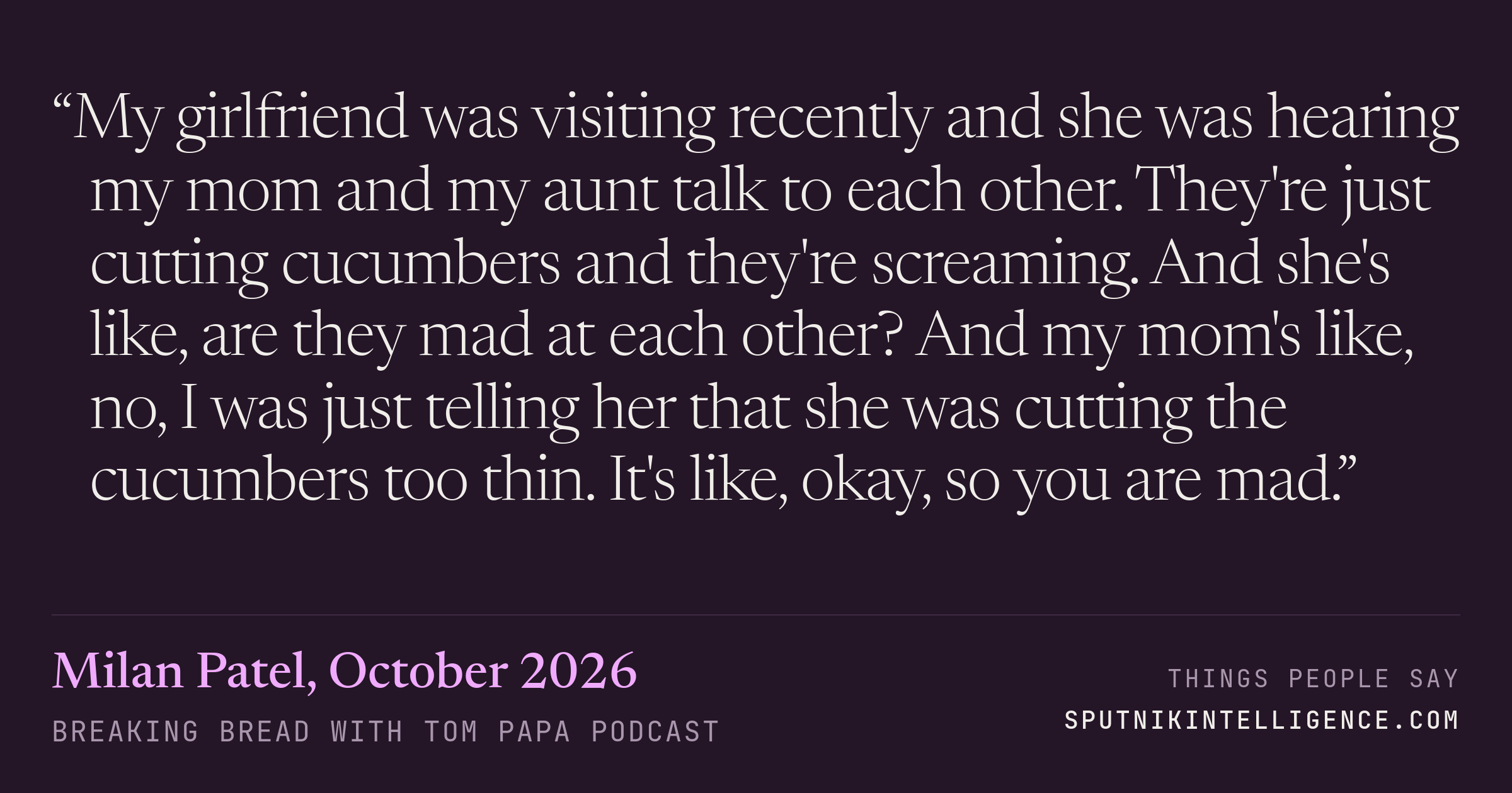 &ldquo;My girlfriend was visiting recently and she was hearing my mom and my aunt talk to each other. They're just cutting cucumbers and they're screaming. And she's like, are they mad at each other? And my mom's like, no, I was just telling her that she was cutting the cucumbers too thin. It's like, okay, so you are mad.&rdquo; — Milan Patel, Breaking Bread with Tom Papa