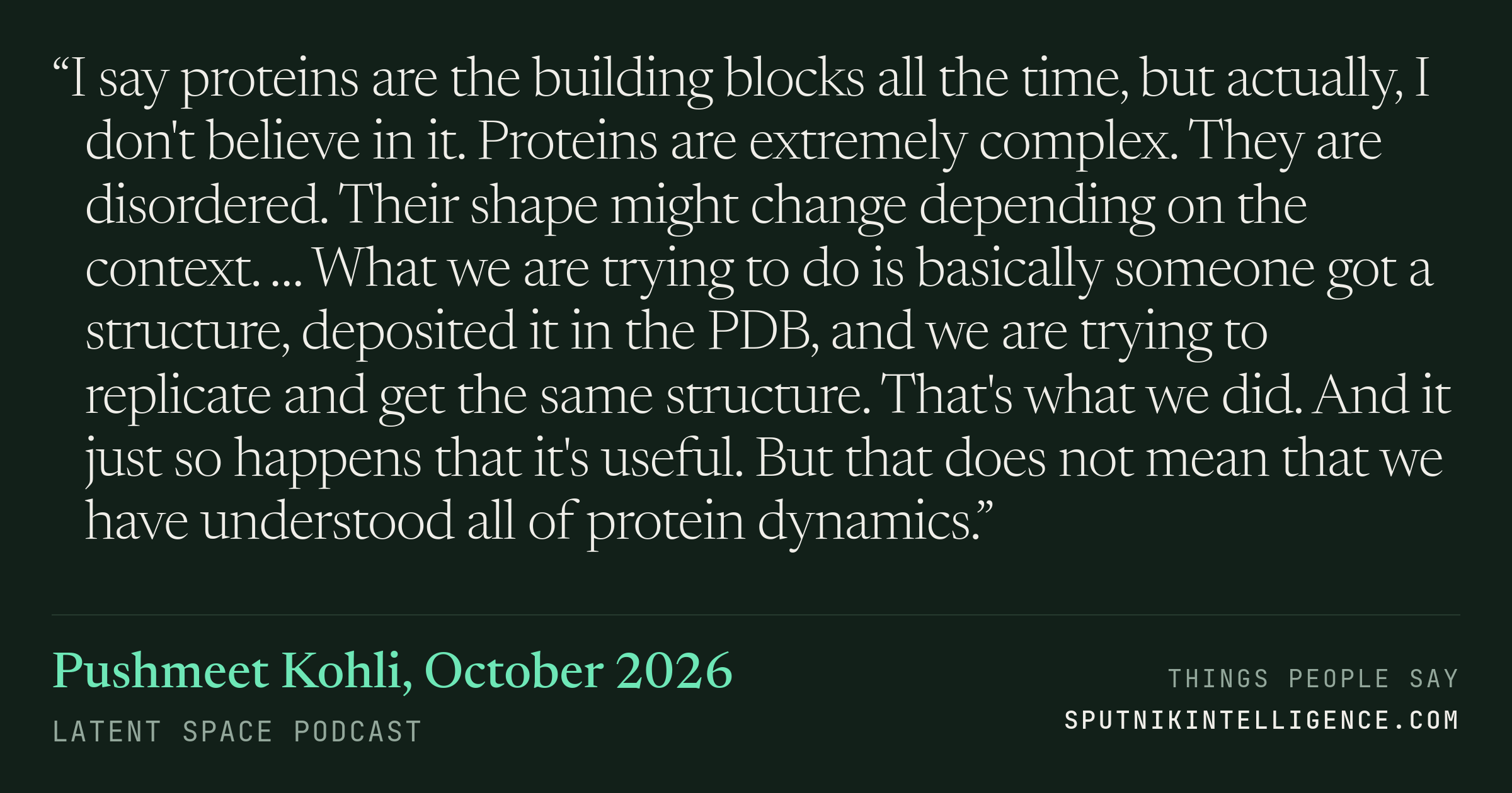 &ldquo;I say proteins are the building blocks all the time, but actually, I don't believe in it. Proteins are extremely complex. They are disordered. Their shape might change depending on the context. … What we are trying to do is basically someone got a structure, deposited it in the PDB, and we are trying to replicate and get the same structure. That's what we did. And it just so happens that it's useful. But that does not mean that we have understood all of protein dynamics.&rdquo; — Pushmeet Kohli, Latent Space