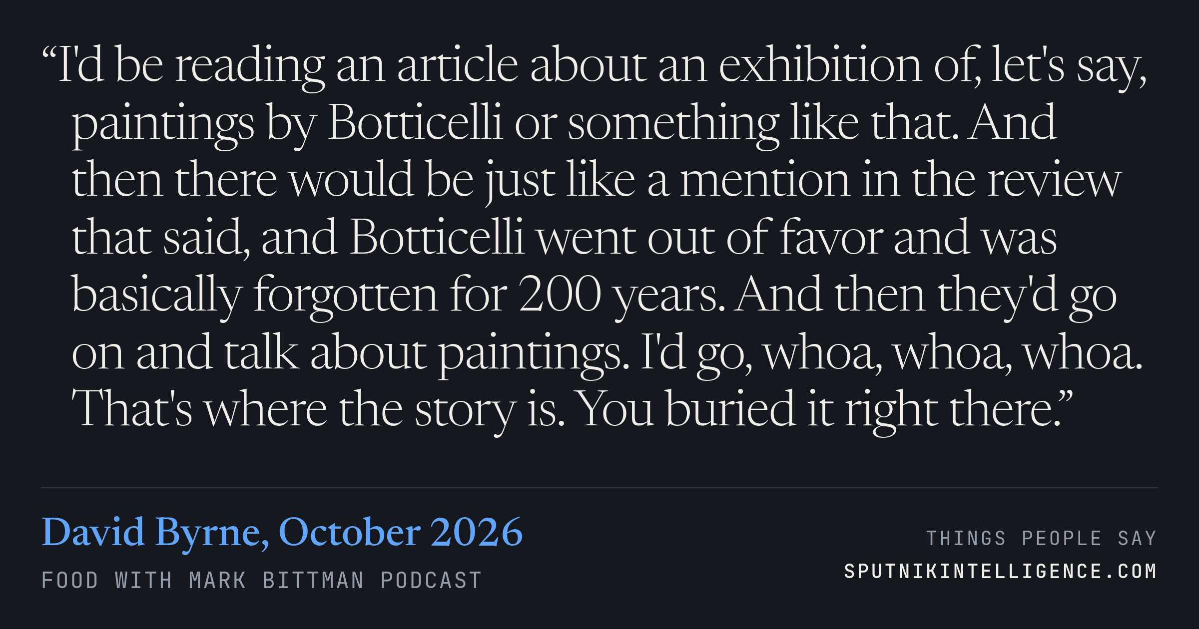 &ldquo;I'd be reading an article about an exhibition of, let's say, paintings by Botticelli or something like that. And then there would be just like a mention in the review that said, and Botticelli went out of favor and was basically forgotten for 200 years. And then they'd go on and talk about paintings. I'd go, whoa, whoa, whoa. That's where the story is. You buried it right there.&rdquo; — David Byrne, Food with Mark Bittman