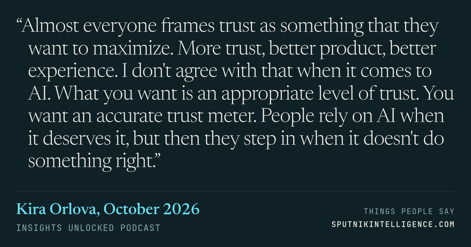 &ldquo;Almost everyone frames trust as something that they want to maximize. More trust, better product, better experience. I don't agree with that when it comes to AI. What you want is an appropriate level of trust. You want an accurate trust meter. People rely on AI when it deserves it, but then they step in when it doesn't do something right.&rdquo; — Kira Orlova, Insights Unlocked