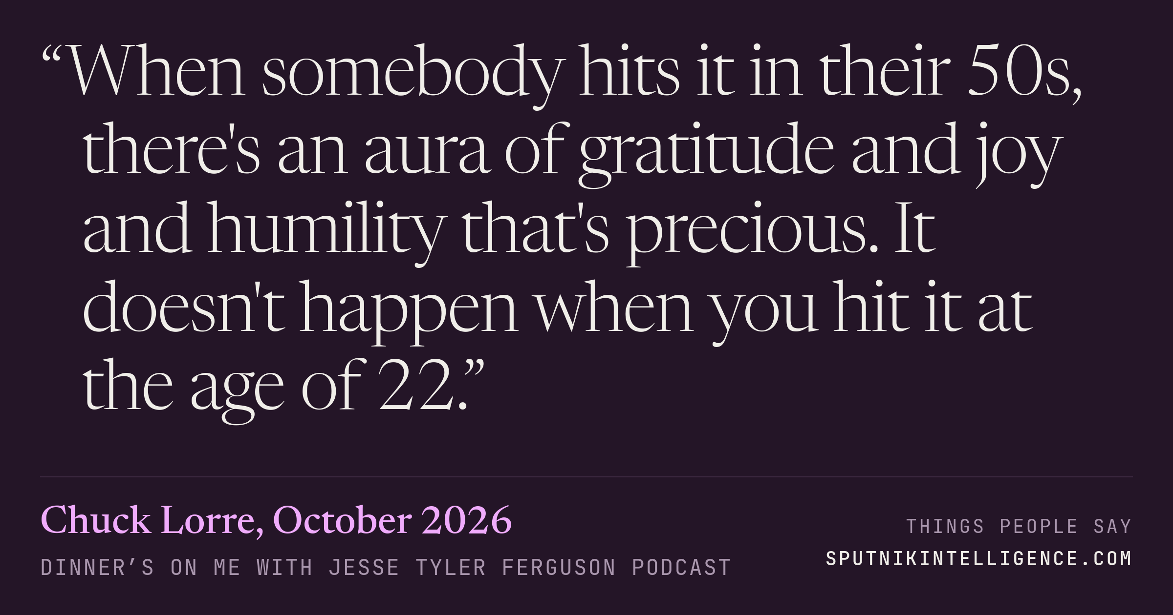 &ldquo;When somebody hits it in their 50s, there's an aura of gratitude and joy and humility that's precious. It doesn't happen when you hit it at the age of 22.&rdquo; — Chuck Lorre, Dinner’s on Me with Jesse Tyler Ferguson
