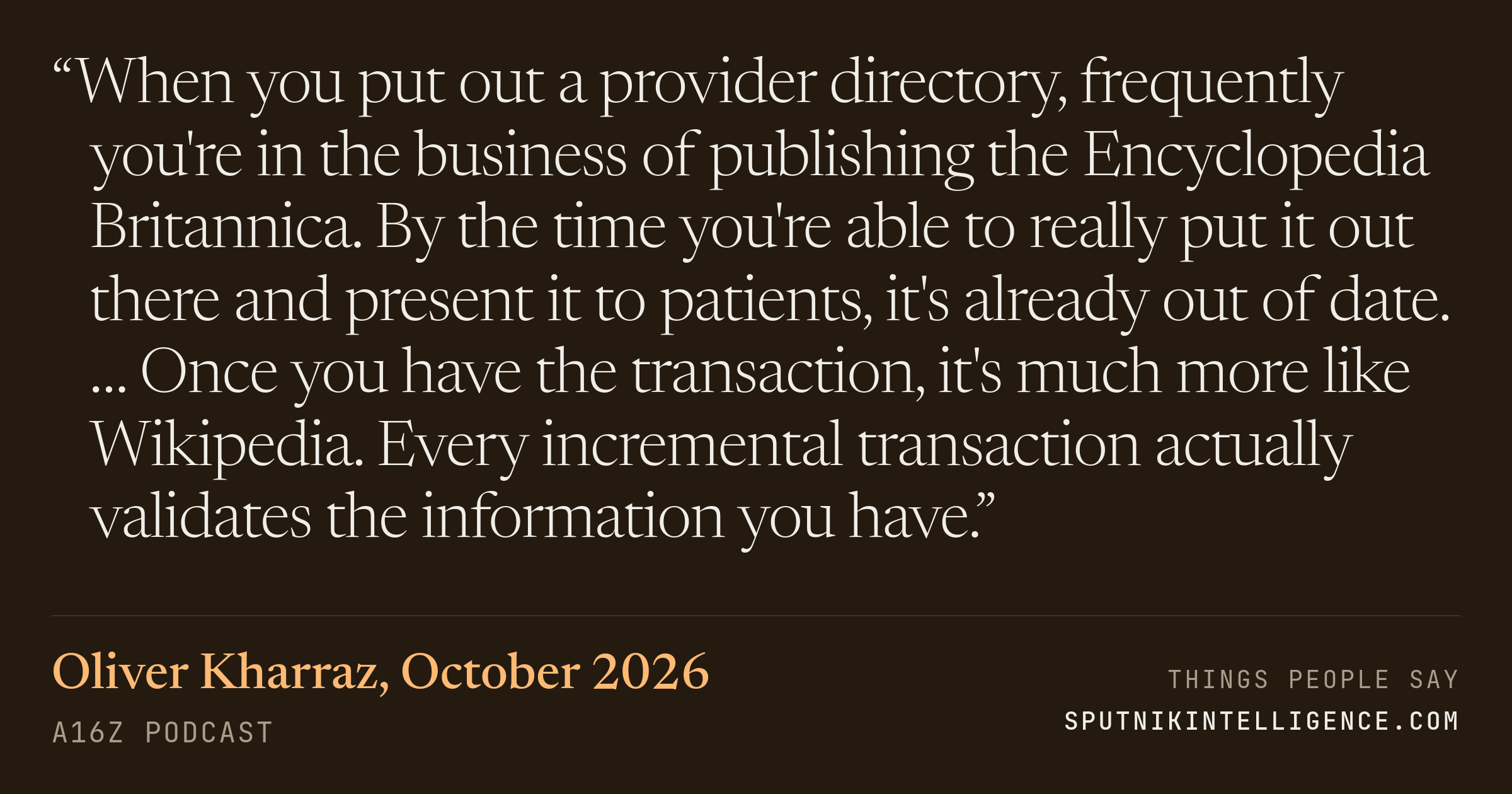 &ldquo;When you put out a provider directory, frequently you're in the business of publishing the Encyclopedia Britannica. By the time you're able to really put it out there and present it to patients, it's already out of date. … Once you have the transaction, it's much more like Wikipedia. Every incremental transaction actually validates the information you have.&rdquo; — Oliver Kharraz, a16z Podcast