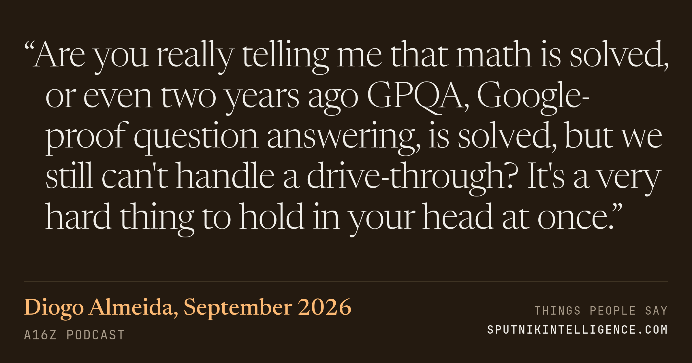 &ldquo;Are you really telling me that math is solved, or even two years ago GPQA, Google-proof question answering, is solved, but we still can't handle a drive-through? It's a very hard thing to hold in your head at once.&rdquo; — Diogo Almeida, a16z Podcast