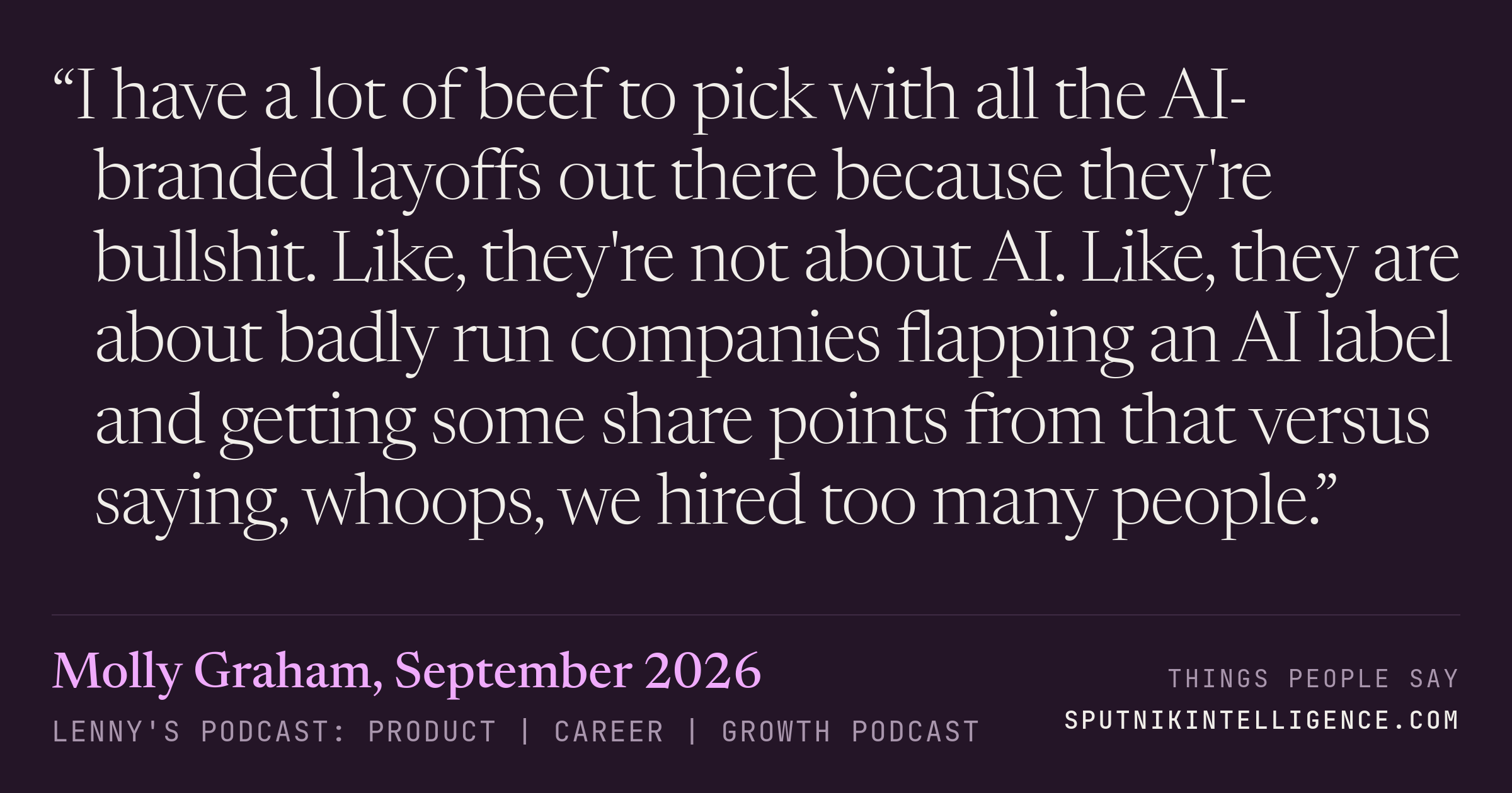 &ldquo;I have a lot of beef to pick with all the AI-branded layoffs out there because they're bullshit. Like, they're not about AI. Like, they are about badly run companies flapping an AI label and getting some share points from that versus saying, whoops, we hired too many people.&rdquo; — Molly Graham, Lenny's Podcast: Product | Career | Growth