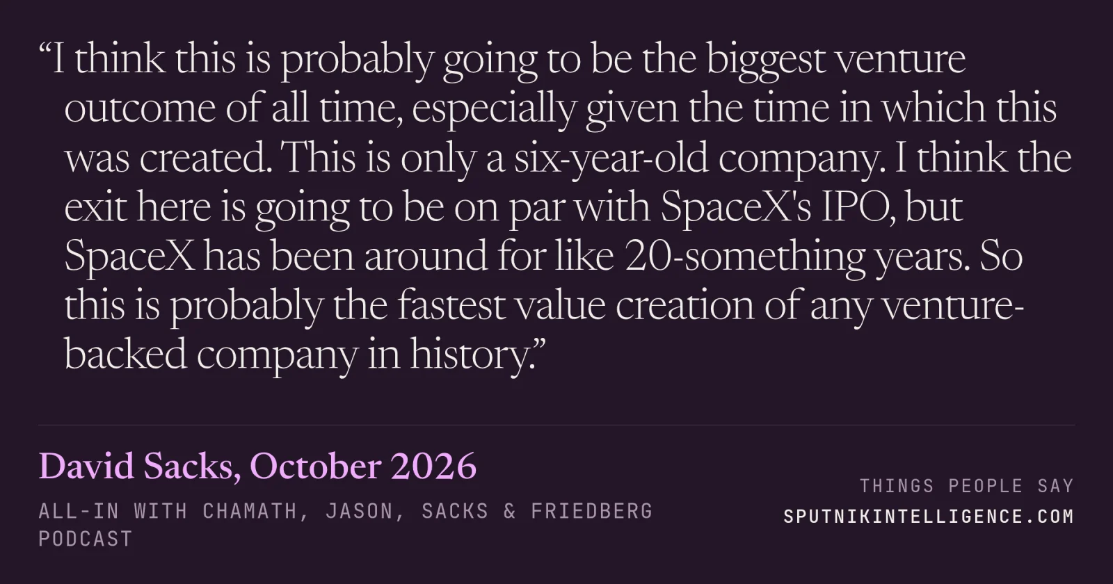 &ldquo;I think this is probably going to be the biggest venture outcome of all time, especially given the time in which this was created. This is only a six-year-old company. I think the exit here is going to be on par with SpaceX's IPO, but SpaceX has been around for like 20-something years. So this is probably the fastest value creation of any venture-backed company in history.&rdquo; — David Sacks, All-In with Chamath, Jason, Sacks & Friedberg