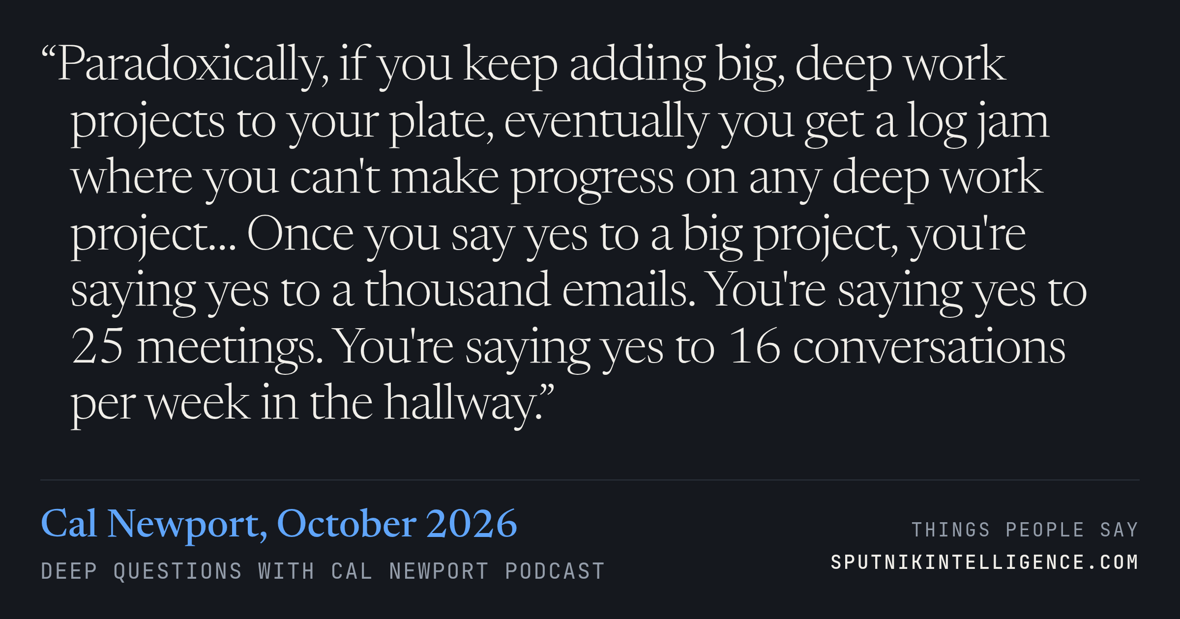&ldquo;Paradoxically, if you keep adding big, deep work projects to your plate, eventually you get a log jam where you can't make progress on any deep work project… Once you say yes to a big project, you're saying yes to a thousand emails. You're saying yes to 25 meetings. You're saying yes to 16 conversations per week in the hallway.&rdquo; — Cal Newport, Deep Questions with Cal Newport