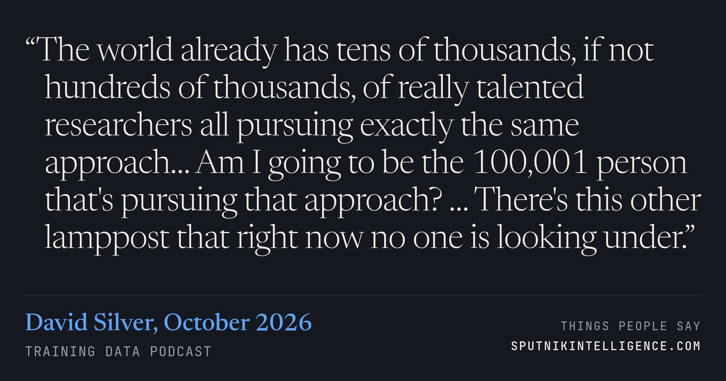 &ldquo;The world already has tens of thousands, if not hundreds of thousands, of really talented researchers all pursuing exactly the same approach… Am I going to be the 100,001 person that's pursuing that approach? … There's this other lamppost that right now no one is looking under.&rdquo; — David Silver, Training Data