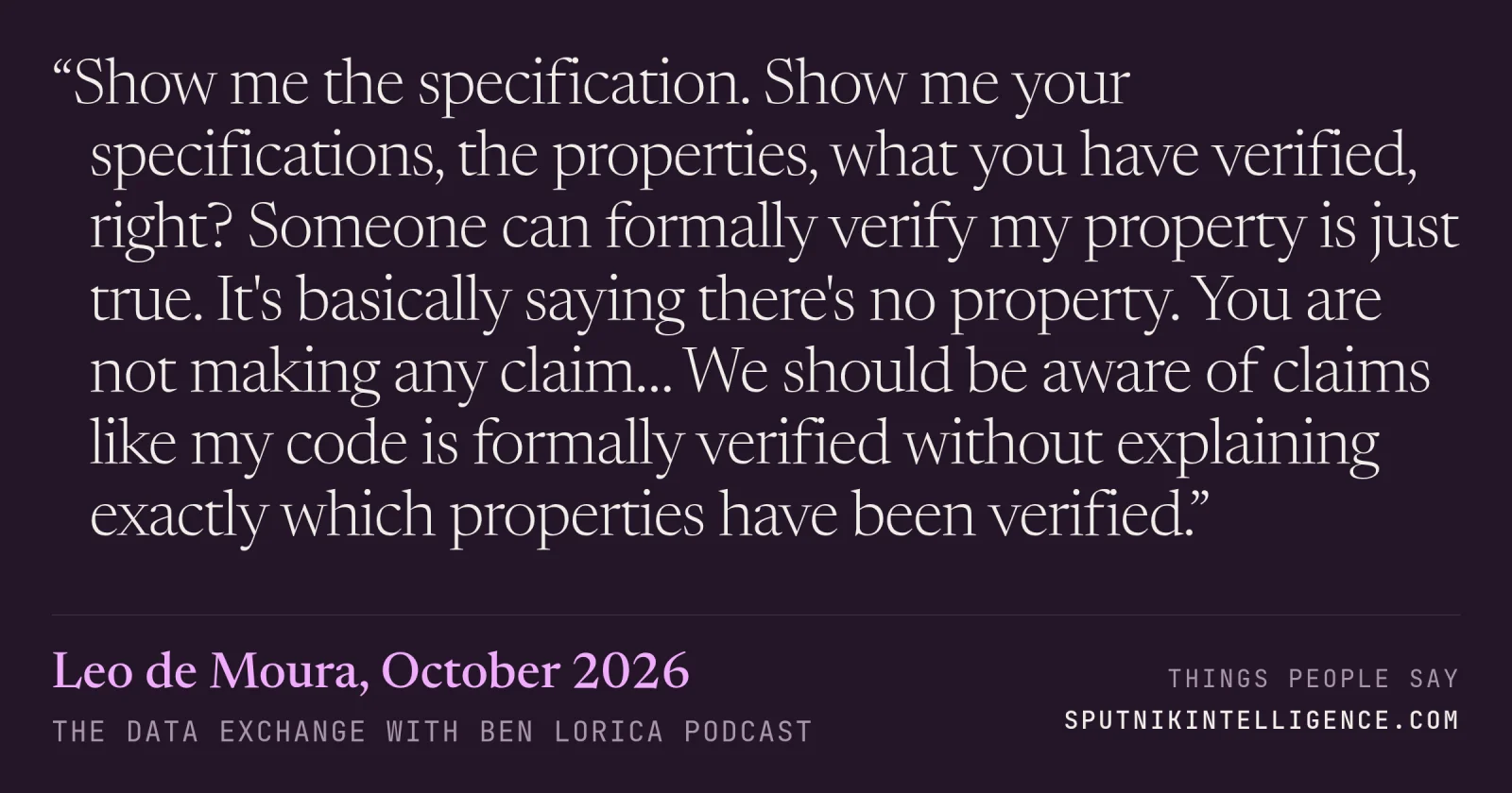 &ldquo;Show me the specification. Show me your specifications, the properties, what you have verified, right? Someone can formally verify my property is just true. It's basically saying there's no property. You are not making any claim… We should be aware of claims like my code is formally verified without explaining exactly which properties have been verified.&rdquo; — Leo de Moura, The Data Exchange with Ben Lorica